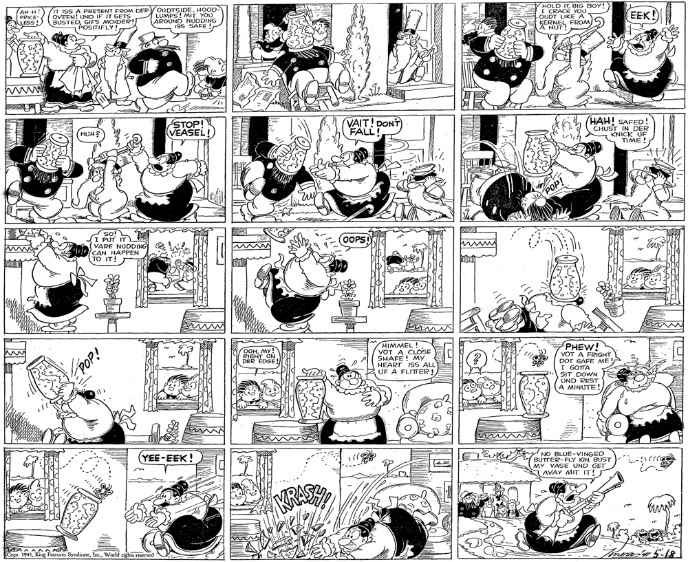 Illustration OCR: AH-H! PRICE iess! IT ISS A PRESENT FROM DER QVEEN! UND IF IT GETS BUSTEDGIFS MOIDER! POSITIFLY! YOUDTSIDEHOOD- LUMPS! MIT YOU AROUND NUDDING Iss SAFE ! HOLD ITBIG BOY! I CRACK YOU OUDT LIKE A EEK! KERNEL FROM)S A NUT! Wwww STOP! (VEASEL! VAIT! DONT FALL HAH! SAFED! CHUST IN DER KNICK UE TIME! ???? POP! so! I PUT IT VARE NUDDING CAN HAPPEN (TO IT (OOPS! bid HIMMEL! VOT A CLOSE SHAFE! MY HEART ISS ALL UF A FLITTER! PHEW! VOT A FRIGHT DOT GAFE ME I GOTTA SIT DOWN UND REST A MINUTE! OOHMY RIGHT ON DER EDGE YEE-EEK! ?? wt NO BLUE-VINGED BUTTER-FLY KIN BUST MY VASE UND GET AVAY MIT IT! arrra KRASSY AAAAAAA Copr. 1941World sights reaerved AH-H! PRICE iess! IT ISS A PRESENT FROM DER QVEEN! UND IF IT GETS BUSTEDGIFS MOIDER! POSITIFLY! YOUDTSIDEHOOD- LUMPS! MIT YOU AROUND NUDDING Iss SAFE ! HOLD ITBIG BOY! I CRACK YOU OUDT LIKE A EEK! KERNEL FROM)S A NUT! Wwww STOP! (VEASEL! VAIT! DONT FALL HAH! SAFED! CHUST IN DER KNICK UE TIME! ???? POP! so! I PUT IT VARE NUDDING CAN HAPPEN (TO IT (OOPS! bid HIMMEL! VOT A CLOSE SHAFE! MY HEART ISS ALL UF A FLITTER! PHEW! VOT A FRIGHT DOT GAFE ME I GOTTA SIT DOWN UND REST A MINUTE! OOHMY RIGHT ON DER EDGE YEE-EEK! ?? wt NO BLUE-VINGED BUTTER-FLY KIN BUST MY VASE UND GET AVAY MIT IT! arrra KRASSY AAAAAAA Copr. 1941King Features SyndicateWorld sights reaerved