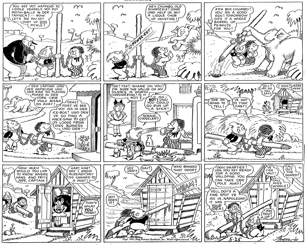 Parallel OCR: YOU SEE VOT HAPPENS TO LIDDLE VEASELS VOT PUT MOTH-BALLS IN DER TAPIOCA ! -- NOW LET'S SEE YOU GET OUDT UF DISS PICKLE ! HEY CHUMBOOLD SCHNOZZLE! COME UND HELP US MIT A LIDDLE CHOB S UF HOISTING! ATTA BOYCHUMBO! YOU ISS A GOOD EGG! TOMORROW GIFS IT A WHOLE BARREL UFPEANUTS FOR YOU ! PEWEE-EET! TSK! TSK!-SHAME ON YOU! I'M SURE THE VALUE OF MY I PASS SAME HERE! DER CAPTAIN UND VELL? DER INSPECTOR UND NVOT DO YOU DER KINK ISS PLAYING POKER IN DER CORN -CRIB VHILE MAMA OKAY! ISS AVAY! FOIST VE SEE CONSIDERING! IS IT SAY? NOT ? JT ISS - NOT!'UND YOU COULD GO RUN UP A STICK! SHE ISS GOING TO L(TO T'INK TELL! VE GOT ???Y! ? FAST! VOT ISS IN DER ICE-BOX! UND DEN VE GO FIND A HACK-SAW TO GET US LOOSE FROM DISS BIZNESS UND DEN -- SCRAM(CHISELER! WHO BANGED THAT DOOR? OKAYSMARTIES ! VEN YOU GET READY FOR A GOOD W VALLOPING YOU CALL OUT. THE GUARD! SAY! HOW MUCH WOULD YOU LIKE u TO KNOW WHERE HANS AND FRITZ ARECAPTAIN ? HAR! HAR! DOT I KNOW ALREADY!DEY ISS CHAINED TO A POST! VE CAN VAIT! VOT OER? CAN TAKE DER POLE AVAY!CALL Miss TWIDDLE! WHAM! VELLDOT'S A FINE SPOT VE ISS INNAPOLEUM! IT VAS YOUR IDEA! DOT DOES IT! THAT'S WHAT YOU THINK! AW SHUT UP! Copr. 1941World rights.reserved. u 5-25 Therrn YOU SEE VOT HAPPENS TO LIDDLE VEASELS VOT PUT MOTH-BALLS IN DER TAPIOCA ! -- NOW LET'S SEE YOU GET OUDT UF DISS PICKLE ! HEY CHUMBOOLD SCHNOZZLE! COME UND HELP US MIT A LIDDLE CHOB S UF HOISTING! ATTA BOYCHUMBO! YOU ISS A GOOD EGG! TOMORROW GIFS IT A WHOLE BARREL UFPEANUTS FOR YOU ! PEWEE-EET! TSK! TSK!-SHAME ON YOU! I'M SURE THE VALUE OF MY I PASS SAME HERE! DER CAPTAIN UND VELL? DER INSPECTOR UND NVOT DO YOU DER KINK ISS PLAYING POKER IN DER CORN -CRIB VHILE MAMA OKAY! ISS AVAY! FOIST VE SEE CONSIDERING! IS IT SAY? NOT ? JT ISS - NOT!'UND YOU COULD GO RUN UP A STICK! SHE ISS GOING TO L(TO T'INK TELL! VE GOT ???Y! ? FAST! VOT ISS IN DER ICE-BOX! UND DEN VE GO FIND A HACK-SAW TO GET US LOOSE FROM DISS BIZNESS UND DEN -- SCRAM(CHISELER! WHO BANGED THAT DOOR? OKAYSMARTIES ! VEN YOU GET READY FOR A GOOD W VALLOPING YOU CALL OUT. THE GUARD! SAY! HOW MUCH WOULD YOU LIKE u TO KNOW WHERE HANS AND FRITZ ARECAPTAIN ? HAR! HAR! DOT I KNOW ALREADY!DEY ISS CHAINED TO A POST! VE CAN VAIT! VOT OER? CAN TAKE DER POLE AVAY!CALL Miss TWIDDLE! WHAM! VELLDOT'S A FINE SPOT VE ISS INNAPOLEUM! IT VAS YOUR IDEA! DOT DOES IT! THAT'S WHAT YOU THINK! AW SHUT UP! Copr. 1941King Features SyndicateWorld rights.reserved. u 5-25 Therrn