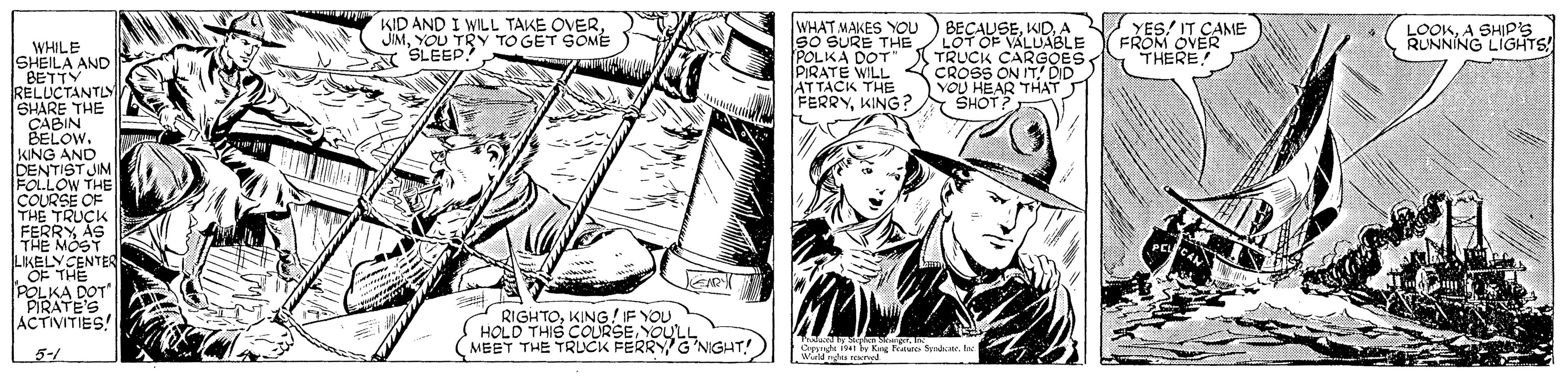 Comic book OCR: KID AND I WILL TAKE OVERYOU TRY TO GET SOMÉ A SLEEP! WHAT MAKES YOOU So SURE THE/ LOT OF VALUABLE POLKA DOT" TRUCK CARGOES. PIRATE WILL < ATTACK THE FERRYKING? BECAUSEA YES! IT CAME FROM OVER THERE LOOKA SHIP's RUNNING LIGITS! WHILE SHEILA AND BETTY RELUCTANTLY SHARE THE CABIN BELOW. KING AND DENTIST JIM FOLLOW THE COURSE OF THE TRUÇK FERRY AS THE MOST LIKELYCENTER OF THE POLKA DOT" PIRATE'S ACTIVITIES! CROSS ON ITDID VOU HEAR THAT SHOT? RIGHTOKING/IF YOU HOLD THIS COLRSEYOULL (MEET THE TRUCK FERRY G'NIGHT! Oppnht i94 by King ec Sendce. Ine 5-1 KID AND I WILL TAKE OVERYOU TRY TO GET SOMÉ A SLEEP! WHAT MAKES YOOU So SURE THE/ LOT OF VALUABLE POLKA DOT" TRUCK CARGOES. PIRATE WILL < ATTACK THE FERRYKING? BECAUSEA YES! IT CAME FROM OVER THERE LOOKA SHIP's RUNNING LIGITS! WHILE SHEILA AND BETTY RELUCTANTLY SHARE THE CABIN BELOW. KING AND DENTIST JIM FOLLOW THE COURSE OF THE TRUÇK FERRY AS THE MOST LIKELYCENTER OF THE POLKA DOT" PIRATE'S ACTIVITIES! CROSS ON ITDID VOU HEAR THAT SHOT? RIGHTOKING/IF YOU HOLD THIS COLRSEYOULL (MEET THE TRUCK FERRY G'NIGHT! Oppnht i94 by King ec Sendce. Ine 5-1