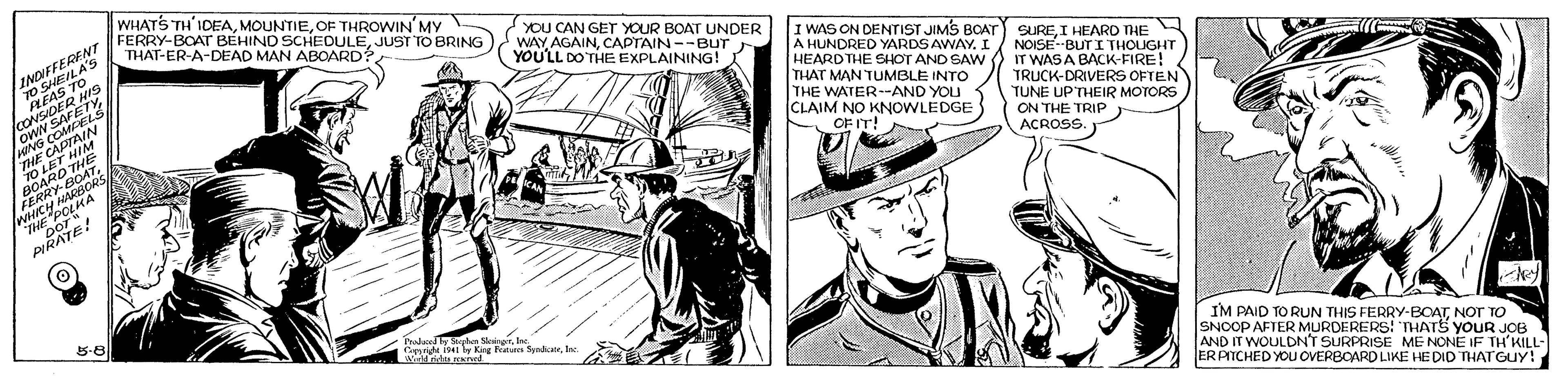 Art OCR: WHATS TH'IDEAOF THROWIN MY FERRY-BOAT BÉHIND SCHEDULEJUST TO BRING THAT-ER-A-DEAD MAN ABOARD?YOU CAN GET YOUR BOAT UNDER WAYCAPTAIN--BUT YOULL DO THE EXPLAINING! I WAS ON DENTIST JIMS BOATr) SUREI HEARD THE A HUNDRED YARDS AWAYI / NOISE--BUT I THOUGHT HEARDTHE SHOT AND SAW O IT WAS A BACK-FIRE! THAT MAN TUMBLE INTO THE WATER--AND YOU CLAIM NO KNOWLEDGE OF IT! TRUCK-DRIVERS OFTEN TUNE UP'THEIR MOTORS ON THE TRIP ACROSS. PIRATE! IM PAID TO RUN THIS FERRY-BOATNOT TO SNOOP AFTER MURDERERS! THATS YOUR JOB AND IT WOULDNT SURPRISE ME NONE IF TH'KILL- ER PICHED YOU OVERBOARD LIKE HE DID THATGUY! Crie isei ly Kre Patsta Synicate. J ??? ?? WHATS TH'IDEAOF THROWIN MY FERRY-BOAT BÉHIND SCHEDULEJUST TO BRING THAT-ER-A-DEAD MAN ABOARD?YOU CAN GET YOUR BOAT UNDER WAYCAPTAIN--BUT YOULL DO THE EXPLAINING! I WAS ON DENTIST JIMS BOATr) SUREI HEARD THE A HUNDRED YARDS AWAYI / NOISE--BUT I THOUGHT HEARDTHE SHOT AND SAW O IT WAS A BACK-FIRE! THAT MAN TUMBLE INTO THE WATER--AND YOU CLAIM NO KNOWLEDGE OF IT! TRUCK-DRIVERS OFTEN TUNE UP'THEIR MOTORS ON THE TRIP ACROSS. PIRATE! IM PAID TO RUN THIS FERRY-BOATNOT TO SNOOP AFTER MURDERERS! THATS YOUR JOB AND IT WOULDNT SURPRISE ME NONE IF TH'KILL- ER PICHED YOU OVERBOARD LIKE HE DID THATGUY! Crie isei ly Kre Patsta Synicate. J ??? ??