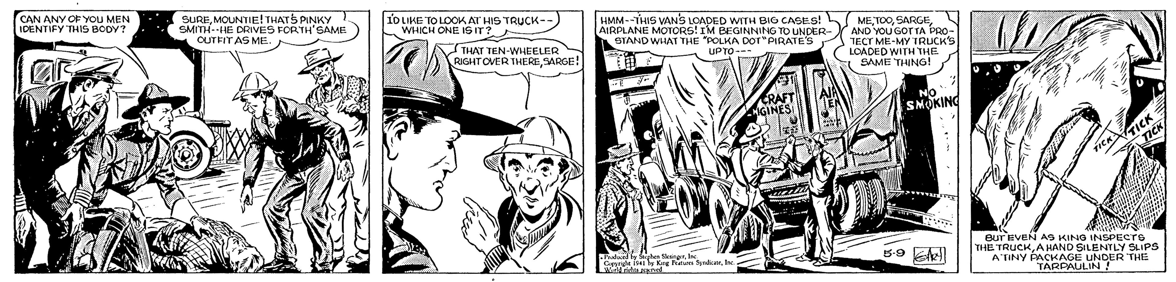 Cap OCR: CAN ANY OF YOu ME IDENTIFY THIS BODY? N SUREMOUNTIE! THATS PINKY SMITH-HE DRIVES FORTH'SAME CUTFIT AS ME. 1O IKE TO LOOK AT HIS TRUCK-- WHICH ONE IS IT? HMM--THIS VANS LOADED WITH BIG CASES! MEAIRPLANE MOTORS! IM BEGINNING TO UNDER-Y AND YoU GOT TA PRO- STAND WHAT THE "POLKA DOT"PIRATE'S TECT ME-MY TRUCKS LOADED WITH THE SAME THING! THAT TEN-WHEELER RIGHT OVER THERESARGE! UPTO--- SMOKING eur EVEN AS KING INSPECro THE TRUCKAHAND SILENTLY SLIPS Y PACKAGE UNDER THE TARPAULI Paadued by Sphen SleingnIe. ATINY A CAN ANY OF YOu ME IDENTIFY THIS BODY? N SUREMOUNTIE! THATS PINKY SMITH-HE DRIVES FORTH'SAME CUTFIT AS ME. 1O IKE TO LOOK AT HIS TRUCK-- WHICH ONE IS IT? HMM--THIS VANS LOADED WITH BIG CASES! MEAIRPLANE MOTORS! IM BEGINNING TO UNDER-Y AND YoU GOT TA PRO- STAND WHAT THE "POLKA DOT"PIRATE'S TECT ME-MY TRUCKS LOADED WITH THE SAME THING! THAT TEN-WHEELER RIGHT OVER THERESARGE! UPTO--- SMOKING eur EVEN AS KING INSPECro THE TRUCKAHAND SILENTLY SLIPS Y PACKAGE UNDER THE TARPAULI Paadued by Sphen SleingnCrrek is ly Keg Fetas SyrdcatrIe. ATINY A