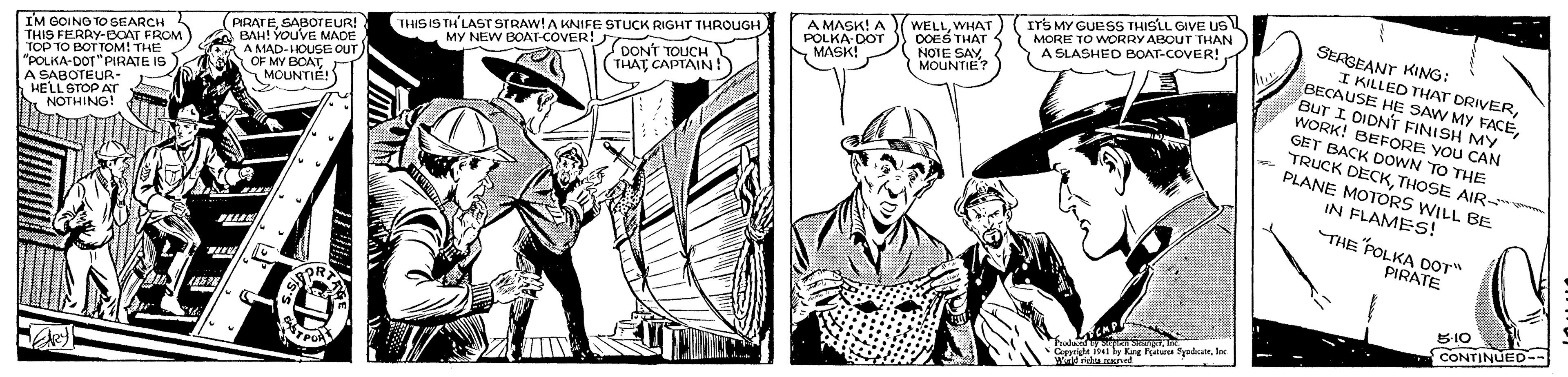 Line OCR: us THIS IS TH'LAST STRAW!A KNIFE STUCK RIGHT THROUGH MY NEW BOAT-COVER! A MASK! A POLKA-DOT N MASK! WELLWHAT DOES THAT NOTE SAY MOUNTIE? ITS MY GUESS THISLL GIVE US MORE TO WORRY ABOUT THAN A SLASHED BOAT-COVER! SEAGEANT KIG: I KILLED THAT DRIVERSABOTEUR! BAH! YOUVE MADE A MAD-HOUSE OUT OF MY BOAT MOUNTIE! IM OOING TO SEARCH THIS FERAY-EOAT FROM TOP TO BOT TOM! THE "POLIKA-DOT"PIRATE IG DONT TOUCH THAT CAPTAIN! BECAUSE HE SAW MY FACEBur I DIDNT FINISH MY WORK! BEFORE YOU CAN GET BACK DOWN TO THE TRUCK DECKTHOSE AIR PLANE MOTORS WILL BE A SABOTEUR- HELL STOP ATr NOTHING! IN FLAMES! THE POLKA DOT" PIRATE CONTINMED-- %3D halan wld ratu oned us THIS IS TH'LAST STRAW!A KNIFE STUCK RIGHT THROUGH MY NEW BOAT-COVER! A MASK! A POLKA-DOT N MASK! WELLWHAT DOES THAT NOTE SAY MOUNTIE? ITS MY GUESS THISLL GIVE US MORE TO WORRY ABOUT THAN A SLASHED BOAT-COVER! SEAGEANT KIG: I KILLED THAT DRIVERSABOTEUR! BAH! YOUVE MADE A MAD-HOUSE OUT OF MY BOAT MOUNTIE! IM OOING TO SEARCH THIS FERAY-EOAT FROM TOP TO BOT TOM! THE "POLIKA-DOT"PIRATE IG DONT TOUCH THAT CAPTAIN! BECAUSE HE SAW MY FACEBur I DIDNT FINISH MY WORK! BEFORE YOU CAN GET BACK DOWN TO THE TRUCK DECKTHOSE AIR PLANE MOTORS WILL BE A SABOTEUR- HELL STOP ATr NOTHING! IN FLAMES! THE POLKA DOT" PIRATE CONTINMED-- %3D halan wld ratu oned