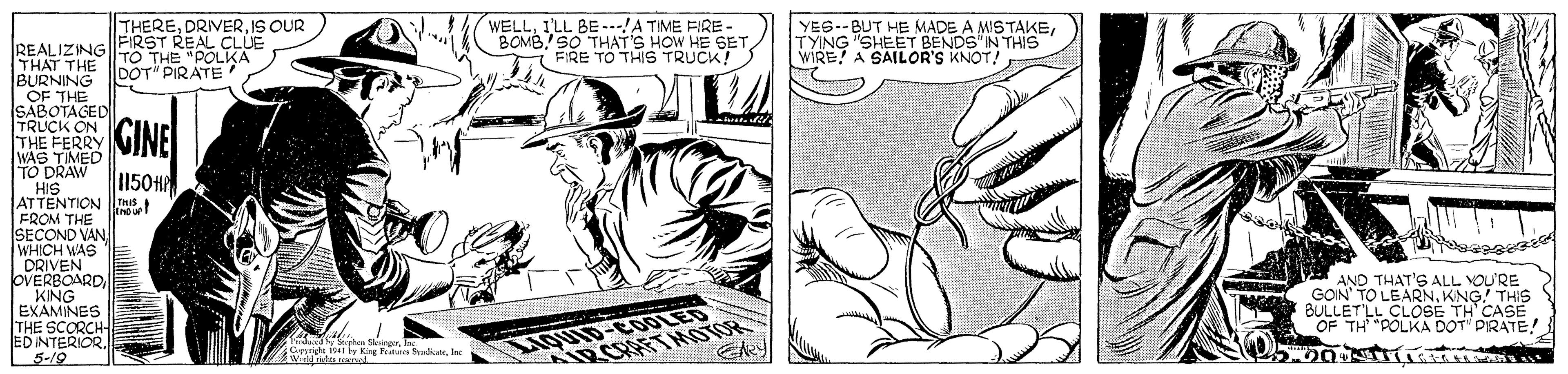 Line OCR: WELLILL BE ---A TIME FIRE- BOMB.SO THAT'S HOW HE SETFIRE TO THIS TRUCK! THEREIS OUR YES--BUT HE MADE A MISTAKETYING "SHEET BENDS"N THIS WIRE! A SAILOR'S KNOT! REALIZINGFIRST REAL CLUE THAT THE BURNING OF THE SABOTAGED TRUCK ON THE FERRY WAS TIMED TO DRAW HIS ATTENTION nis FROM THE SECOND VAN WHICH WAS DRIVEN OVERBOARDKING EXAMINES THE SCORCH ED INTERIOR. 3-19 TO THE "POLKA DOT" PIRATE GINE 1150H AND THAT'S ALL YOU'RE GOIN' TO LEARNKING! THIS BULLET'LL CLOSE TH CASE OF TH "POLKA DOT PIRATE! Thdacnd Sgh Singe In Gside y King Ture SyrInc LIQUID-COLED OLOW LAHKO WELLILL BE ---A TIME FIRE- BOMB.SO THAT'S HOW HE SETFIRE TO THIS TRUCK! THEREIS OUR YES--BUT HE MADE A MISTAKETYING "SHEET BENDS"N THIS WIRE! A SAILOR'S KNOT! REALIZINGFIRST REAL CLUE THAT THE BURNING OF THE SABOTAGED TRUCK ON THE FERRY WAS TIMED TO DRAW HIS ATTENTION nis FROM THE SECOND VAN WHICH WAS DRIVEN OVERBOARDKING EXAMINES THE SCORCH ED INTERIOR. 3-19 TO THE "POLKA DOT" PIRATE GINE 1150H AND THAT'S ALL YOU'RE GOIN' TO LEARNKING! THIS BULLET'LL CLOSE TH CASE OF TH "POLKA DOT PIRATE! Thdacnd Sgh Singe In Gside y King Ture SyrInc LIQUID-COLED OLOW LAHKO