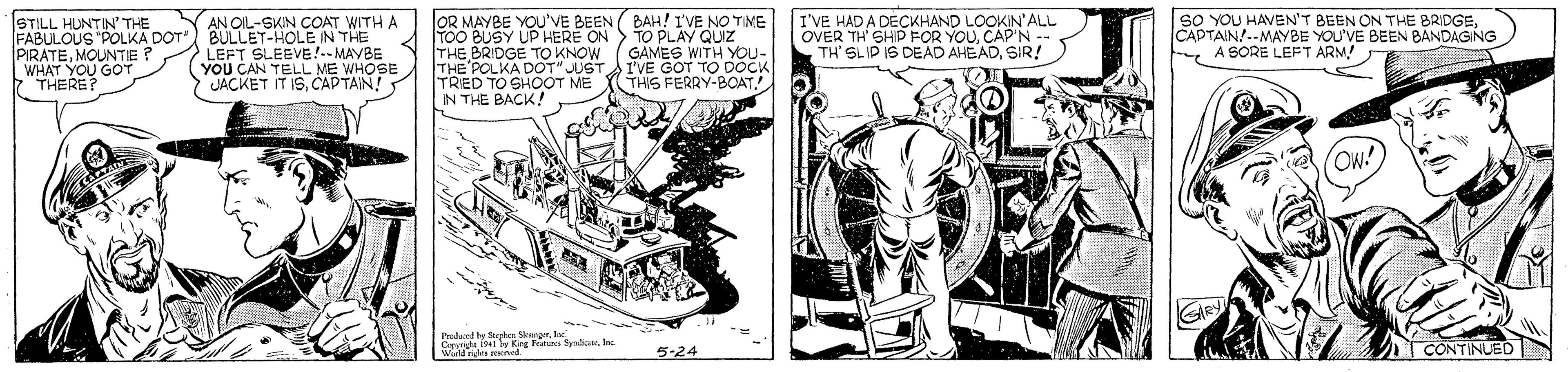 Fictional character OCR: OR MAYBE YOU'VE BEEN ( BAH! I'VE NO TIME TOO BUSY UP HERE ON> TO PLAY QUIZ THE BRIDGE TO KNOW THE POLKA DOT" JUST TRED TO SHO?T ME IN THE BACK! I'VE HAD A DECKHAND LOOKIN'ALL SO YOU HAVEN'T BEEN ON THE BRIDGESTILL HUNTIN' THE FABULOUS "POLKA DOT) BULLET-HOLE IN THE PIRATEMOUNTIE WHAT YOU GOT 7 THERE? AN OIL-SKIN COAT WITH A CAPTAIN!--MAYBE YOU'VE BEEN BANDAGING C A SORE LEFT ARM! LEFT SLEEVE!-- MAYBE YOU CAN TELL ME WHOSE JACKET IT ISCAPTAIN! GAMES WITH YOU- I'VE GOT TO DOCK THIS FERRY-BOATTH' SIR! Prodand y Sphen Skesgerle 41 King T yaher. Ie CONTINUED 5-24 OR MAYBE YOU'VE BEEN ( BAH! I'VE NO TIME TOO BUSY UP HERE ON> TO PLAY QUIZ THE BRIDGE TO KNOW THE POLKA DOT" JUST TRED TO SHO?T ME IN THE BACK! I'VE HAD A DECKHAND LOOKIN'ALL SO YOU HAVEN'T BEEN ON THE BRIDGESTILL HUNTIN' THE FABULOUS "POLKA DOT) BULLET-HOLE IN THE PIRATEMOUNTIE WHAT YOU GOT 7 THERE? AN OIL-SKIN COAT WITH A CAPTAIN!--MAYBE YOU'VE BEEN BANDAGING C A SORE LEFT ARM! LEFT SLEEVE!-- MAYBE YOU CAN TELL ME WHOSE JACKET IT ISCAPTAIN! GAMES WITH YOU- I'VE GOT TO DOCK THIS FERRY-BOATTH' SIR! Prodand y Sphen Skesgerle 41 King T yaher. Ie CONTINUED 5-24