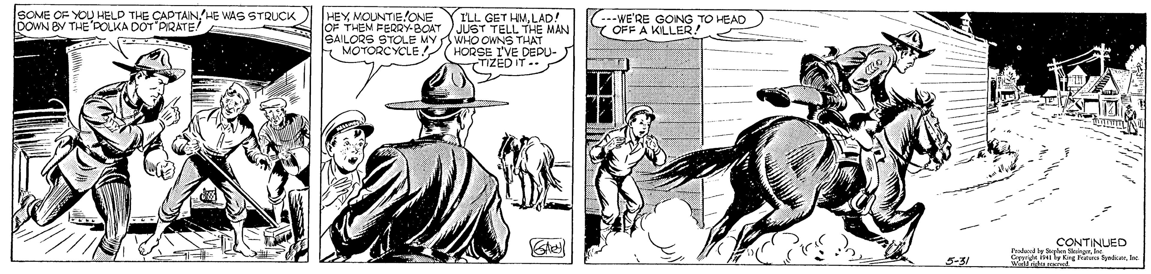 Line OCR: SOME OF YOU HELD THE CAPTAIN HE WAS STRUCK DOWN BY THE DOLKA DOT PIRATE ILL GET HMLAD! OF THEM FERY-BOAT JUST TELL THE MAN SAILORS STOLE MYWHO OWNS THAT E MOTORCYCLE HORSE I'VE DEPU- TIZEDIT.. HEY MOUNTIE/ONE ..-WE'RE GOING TO HEAD OFF A KILLER! Pdd y NTINUED Capyode ly Kng Fatas Sydicanne wilndu.rorod 5-31 SOME OF YOU HELD THE CAPTAIN HE WAS STRUCK DOWN BY THE DOLKA DOT PIRATE ILL GET HMLAD! OF THEM FERY-BOAT JUST TELL THE MAN SAILORS STOLE MYWHO OWNS THAT E MOTORCYCLE HORSE I'VE DEPU- TIZEDIT.. HEY MOUNTIE/ONE ..-WE'RE GOING TO HEAD OFF A KILLER! Pdd y NTINUED Capyode ly Kng Fatas Sydicanne wilndu.rorod 5-31