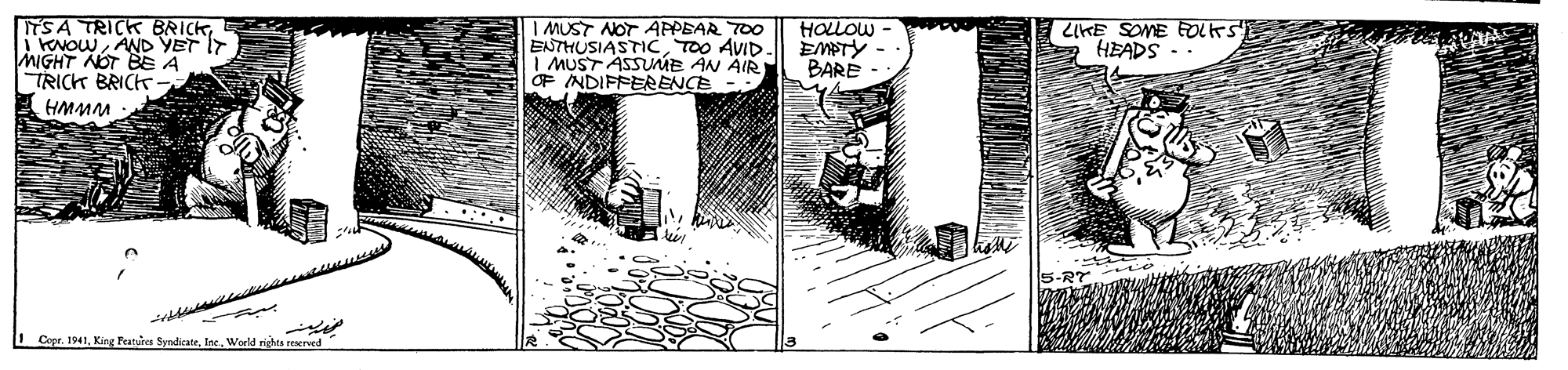 Monochrome OCR: ITS A TRICK BRICK i EvowAND YET IT MIGHT NOT BE A TRICK BRICK | MUST NOT APPEAR T00 ENTHUSIASTICTOO AVID I MUST ASSUME ÁN ÄIR OF INDIPPERRENCE - HOLOW EMPTY BARE ZKE SOME EOLKS HEADS - HMMM LCopr. 1941Inc. World nights reereed ITS A TRICK BRICK i EvowAND YET IT MIGHT NOT BE A TRICK BRICK | MUST NOT APPEAR T00 ENTHUSIASTICTOO AVID I MUST ASSUME ÁN ÄIR OF INDIPPERRENCE - HOLOW EMPTY BARE ZKE SOME EOLKS HEADS - HMMM LCopr. 1941King Features SyndicateInc. World nights reereed