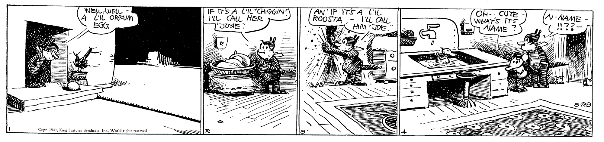 Drawing OCR: IF ITS A L'IL'CHIGGIN I'IL CAL HER JOSIE: AN' IP ITSA L'IL WELL WELL - L'IL ORFUM EGG. OH- CUTE WHAT'S ITS NAME ? ROOSTA l'u CALL HM "JOE. - NAME !!??- S-R9 Cope 1941Woeld nghta reerved IF ITS A L'IL'CHIGGIN I'IL CAL HER JOSIE: AN' IP ITSA L'IL WELL WELL - L'IL ORFUM EGG. OH- CUTE WHAT'S ITS NAME ? ROOSTA l'u CALL HM "JOE. - NAME !!??- S-R9 Cope 1941Kng Features SyndcateWoeld nghta reerved