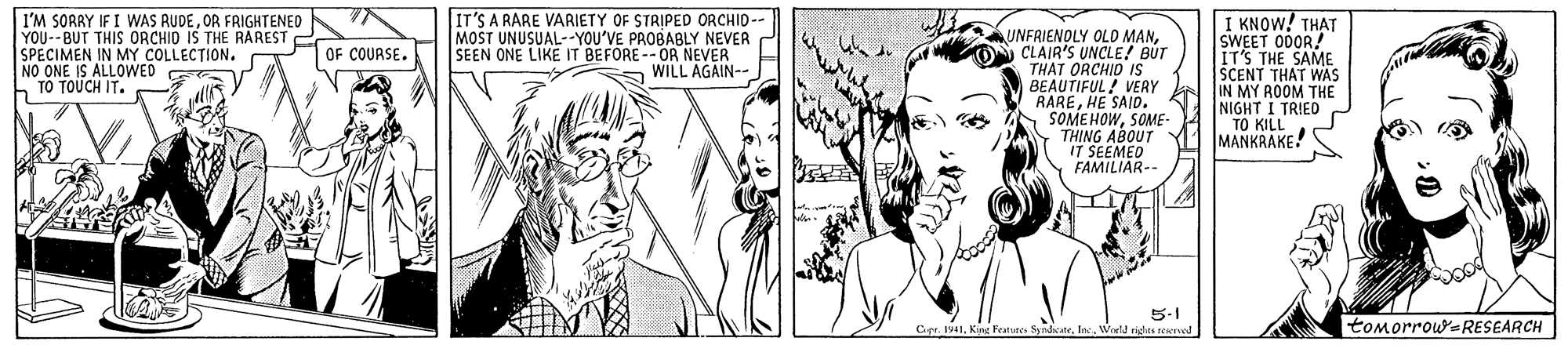 Vertebrate OCR: I'M SORRY IF I WAS RUDEOR FRIGHTENED YOU-BUT THIS ORCHIO IS THE RAREST Eor CcouRSs SPECIMEN IN MY COLLECTION. NO ONE IS ALLOWED TO TOUCH IT. IT'S A RARE VARIETY OF STRIPED ORCHID-- MOST UNUSUAL--YOU'VE PROBABLY NEVER SEEN ONE LIKE IT BEFORE -- OR NEVER WILL AGAIN-- UNFRIENOLY OLD MANCLAIR'S UNCLE! BUT THAT ORCHID IS BEAUTIFUL! VERY RAREHE SAID. SOMEHOWSOME- THING ABOUT IT SEEMED FAMILIAR-- I KNOW! TH?T SWEET 0DOR! IT'S THE SAME SCENT THAT WAS IN MY ROOM THE NIGHT I TRIED "TO KILL MANKRAKE! 5-1 Ce. Iat1World righrs a tomorrouRESEARCH ? I'M SORRY IF I WAS RUDEOR FRIGHTENED YOU-BUT THIS ORCHIO IS THE RAREST Eor CcouRSs SPECIMEN IN MY COLLECTION. NO ONE IS ALLOWED TO TOUCH IT. IT'S A RARE VARIETY OF STRIPED ORCHID-- MOST UNUSUAL--YOU'VE PROBABLY NEVER SEEN ONE LIKE IT BEFORE -- OR NEVER WILL AGAIN-- UNFRIENOLY OLD MANCLAIR'S UNCLE! BUT THAT ORCHID IS BEAUTIFUL! VERY RAREHE SAID. SOMEHOWSOME- THING ABOUT IT SEEMED FAMILIAR-- I KNOW! TH?T SWEET 0DOR! IT'S THE SAME SCENT THAT WAS IN MY ROOM THE NIGHT I TRIED "TO KILL MANKRAKE! 5-1 Ce. Iat1King Feature. SyrdeatrWorld righrs a tomorrouRESEARCH ?