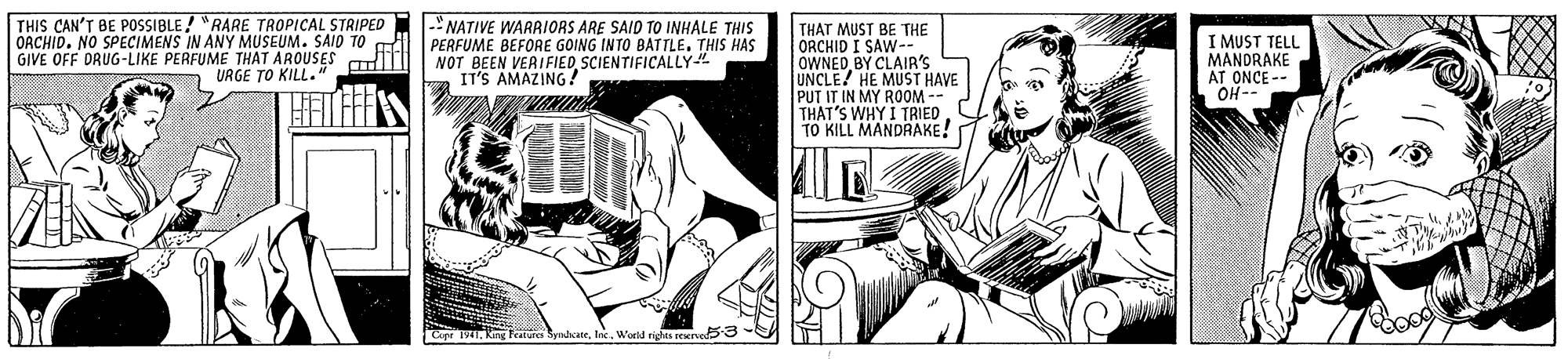 Elbow OCR: THIS CAN'T BE POSSIBLE/ "RARE TROPICAL STRIPED OACHID. NO SPECIMENS IN ANY MUSEUM. SAID TO GIVE OFF DRUG-LIKE PERFUME THAT AROUSES URGE TO KILL." NATIVE WARRIORS ARE SAID TO INHALE THIS PERFUME BEFORE GOING INTO BATTLETHIS HAS NOT BEEN VERIFIED SCIENTIFICALLY IT'S AMAZING! THAT MUST BE THE ORCHID I SAW-- OWNED BY CLAIR'S UNCLE! HE MUST HAVE PUT IT IN MY ROOM -- THAT'S WHY I TRIED TO KILL MANDRAKE! I MUST TELL MANDRAKE AT ONCE -- OH- Cope Feature SynhcateInc. World rights reserved53- THIS CAN'T BE POSSIBLE/ "RARE TROPICAL STRIPED OACHID. NO SPECIMENS IN ANY MUSEUM. SAID TO GIVE OFF DRUG-LIKE PERFUME THAT AROUSES URGE TO KILL." NATIVE WARRIORS ARE SAID TO INHALE THIS PERFUME BEFORE GOING INTO BATTLETHIS HAS NOT BEEN VERIFIED SCIENTIFICALLY IT'S AMAZING! THAT MUST BE THE ORCHID I SAW-- OWNED BY CLAIR'S UNCLE! HE MUST HAVE PUT IT IN MY ROOM -- THAT'S WHY I TRIED TO KILL MANDRAKE! I MUST TELL MANDRAKE AT ONCE -- OH- Cope Feature SynhcateInc. World rights reserved53-