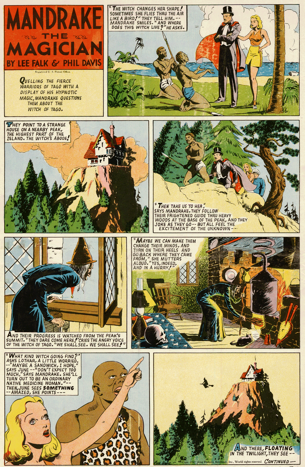 Publication OCR: MANDRAKE THE WITCH CHANGES HER SHAPE! SOMETIMES SHE FLIES THRU THE AIR LIKE A. MANORAND" THEY DOES THIS WITCH LIVE ?"HE ASKS. SMILES Mr TH E MAGICIAN BY LEE FALK& PHIL DAVIS Regstend U. S. Pateni O QUELLING THE FIERCE WARRIORS OF TAGO WITH A DISPLAY OF HIS HYPNOTIC MAGICMANDRAKE QUESTIONS THEM ABOUT THE WITCH OF TAGO. THEY POINT TO A STRANGE HOUSE ON A NEARBY PEAKTHE HIGHEST PART OF THE ISLAND. THE WITCH'S ABODE! " THEN TAKE US TO HER SAYS MANDRAKE. THEY FOLLOW THEIR FRIGHTENED GUIDE THRU HEAVY WOODS AT THE BASE OF THE PEAKAND THEY JOKE AS THEY GO -- BUT ALL FEEL THE EXCITEMENT OF THE UNKNOWN- "MAYBE WE CAN MAKE THEM CHANGE THEIR MINOSAND TURN ON THEIR HEELS AND GO BACK WHERE THEY CAME FROM" SHE MUTTERS ALOUD. "YESAND IN A HURRY! AND THEIR PROGRESS IS WATCHED FROM THE PEAK'S SUMMIT. "THEY DARE COME HERE"CRIES THE ANGRY VOICE OF THE WITCH OF TAGO. "WE SHALL SEE. WE SHALL SEE!" "WHAT KIND WITCH GOING FIND?" ASKS LOTHARA LITTLE WORRIED. --"MAYBE A SANDWICH" SAYS JUNE --"OON'T EXPECT TOO MUCH" SAYS MANDRAKE. SHE'LL TURN OUT TO BE AN ORDINARY NATIVE MEDICINE WOMAN."-- THENJUNE SEES SOMETHING -- AMAZEDSHE POINTS --- AND THEREFLOATING IN THE TWILIGHTTHEY SEE -- Workd righis reerwd CONTINUED- MANDRAKE THE WITCH CHANGES HER SHAPE! SOMETIMES SHE FLIES THRU THE AIR LIKE A. MANORAND" THEY DOES THIS WITCH LIVE ?"HE ASKS. SMILES Mr TH E MAGICIAN BY LEE FALK& PHIL DAVIS Regstend U. S. Pateni O QUELLING THE FIERCE WARRIORS OF TAGO WITH A DISPLAY OF HIS HYPNOTIC MAGICMANDRAKE QUESTIONS THEM ABOUT THE WITCH OF TAGO. THEY POINT TO A STRANGE HOUSE ON A NEARBY PEAKTHE HIGHEST PART OF THE ISLAND. THE WITCH'S ABODE! " THEN TAKE US TO HER SAYS MANDRAKE. THEY FOLLOW THEIR FRIGHTENED GUIDE THRU HEAVY WOODS AT THE BASE OF THE PEAKAND THEY JOKE AS THEY GO -- BUT ALL FEEL THE EXCITEMENT OF THE UNKNOWN- "MAYBE WE CAN MAKE THEM CHANGE THEIR MINOSAND TURN ON THEIR HEELS AND GO BACK WHERE THEY CAME FROM" SHE MUTTERS ALOUD. "YESAND IN A HURRY! AND THEIR PROGRESS IS WATCHED FROM THE PEAK'S SUMMIT. "THEY DARE COME HERE"CRIES THE ANGRY VOICE OF THE WITCH OF TAGO. "WE SHALL SEE. WE SHALL SEE!" "WHAT KIND WITCH GOING FIND?" ASKS LOTHARA LITTLE WORRIED. --"MAYBE A SANDWICHI HOPE" SAYS JUNE --"OON'T EXPECT TOO MUCH" SAYS MANDRAKE. SHE'LL TURN OUT TO BE AN ORDINARY NATIVE MEDICINE WOMAN."-- THENJUNE SEES SOMETHING -- AMAZEDSHE POINTS --- AND THEREFLOATING IN THE TWILIGHTTHEY SEE -- Workd righis reerwd CONTINUED-