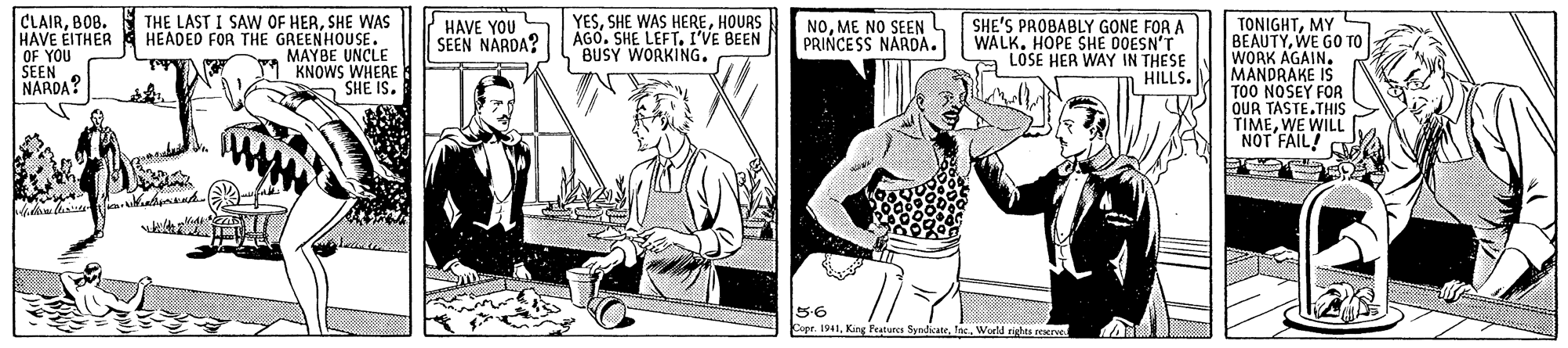 Line OCR: CLAIRSHE WAS HAVE EITHER HEADED FOR THE GREENHOUSE. OF YOU SEEN NARDA? YESHOURS ÁGO. SHE LEFT. I'VE BEEN BUSY WORKING. HAVE YOU SEEN NARDA? SHE'S PROBABLY GONE FOR A WALK. HOPE SHE DOESN'T a LOSE HER WAY IN THESE HILLS. TONIGHTMY BEAUTYWE GO TO WORK AGAIN. MANDRAKE IS TOO NOSEY FOR OUR TASTETHIS TIMEWE WILL NOT FAIL! NOME NO SEEN PRINCESS NARDA. MAYBE UNÇLE KNOWS WHERE SHE IS. 5-6 Copr. I941World nghts neerve CLAIRBOB. THE LAST I SAW OF HERSHE WAS HAVE EITHER HEADED FOR THE GREENHOUSE. OF YOU SEEN NARDA? YESSHE WAS HEREHOURS ÁGO. SHE LEFT. I'VE BEEN BUSY WORKING. HAVE YOU SEEN NARDA? SHE'S PROBABLY GONE FOR A WALK. HOPE SHE DOESN'T a LOSE HER WAY IN THESE HILLS. TONIGHTMY BEAUTYWE GO TO WORK AGAIN. MANDRAKE IS TOO NOSEY FOR OUR TASTETHIS TIMEWE WILL NOT FAIL! NOME NO SEEN PRINCESS NARDA. MAYBE UNÇLE KNOWS WHERE SHE IS. 5-6 Copr. I941King Peaturca SyrdicateWorld nghts neerve