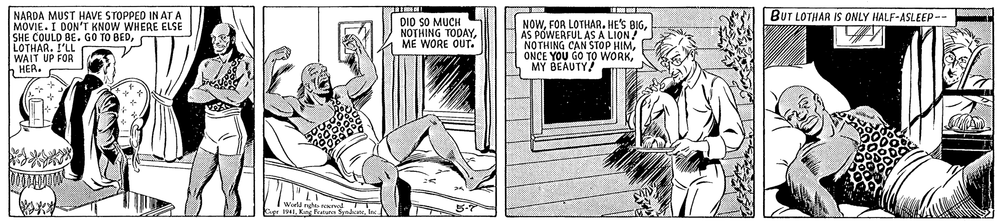 Elbow OCR: BUT LOTHAR IS ONLY HALF-ASLEEP-- NARDA MUST HAVE STOPPED IN AT A MOVIE. I DON'T KNOW WHERE ELSE SHE COULD BE. GO TO BEDLOTHAR. I'LL WAIT UP FOR h HER. DIO SO MUCH NOTHING TODAYME WORE OUT. NOWAS POWERFUL AS A LION! NOTHING CAN STOP HIMMY BEAUTY 5-7 1941King BUT LOTHAR IS ONLY HALF-ASLEEP-- NARDA MUST HAVE STOPPED IN AT A MOVIE. I DON'T KNOW WHERE ELSE SHE COULD BE. GO TO BEDLOTHAR. I'LL WAIT UP FOR h HER. DIO SO MUCH NOTHING TODAYME WORE OUT. NOWFOR LOTHAR. HE'S BIGAS POWERFUL AS A LION! NOTHING CAN STOP HIMONCE YOU GO TO WORKMY BEAUTY 5-7 1941