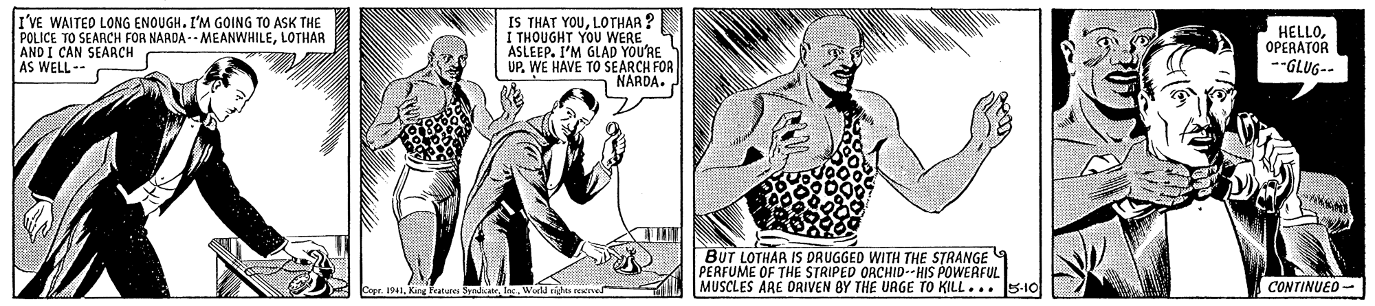 Gesture OCR: I'VE WAITED LONG ENOUGH. I'M GOING TO ASK THE POLICE TO SEARCH FOR NARDA -- MEANWHILELOTHAR AND I CAN SEARCH AS WELL-- IS THAT YOULOTHAR ? I THOUGHT YOU WERE ASLEEP. I'M GLAD YOU'RE UP. WE HAVE TO SEARCH FOR NARDA. HELLOOPERATOR --GLUG-- BUT LOTHAA IS DRUGGED WITH THE STRANGE PERFUME OF THE STRIPED ORCHID--HIS POWERFUL MUSCLES ARE DRIVEN BY THE UAGE TO KILL... 5-10 r. 1941King Features Sndate CONTINUED- I'VE WAITED LONG ENOUGH. I'M GOING TO ASK THE POLICE TO SEARCH FOR NARDA -- MEANWHILELOTHAR AND I CAN SEARCH AS WELL-- IS THAT YOULOTHAR ? I THOUGHT YOU WERE ASLEEP. I'M GLAD YOU'RE UP. WE HAVE TO SEARCH FOR NARDA. HELLOOPERATOR --GLUG-- BUT LOTHAA IS DRUGGED WITH THE STRANGE PERFUME OF THE STRIPED ORCHID--HIS POWERFUL MUSCLES ARE DRIVEN BY THE UAGE TO KILL... 5-10 r. 1941King Features Sndate CONTINUED-