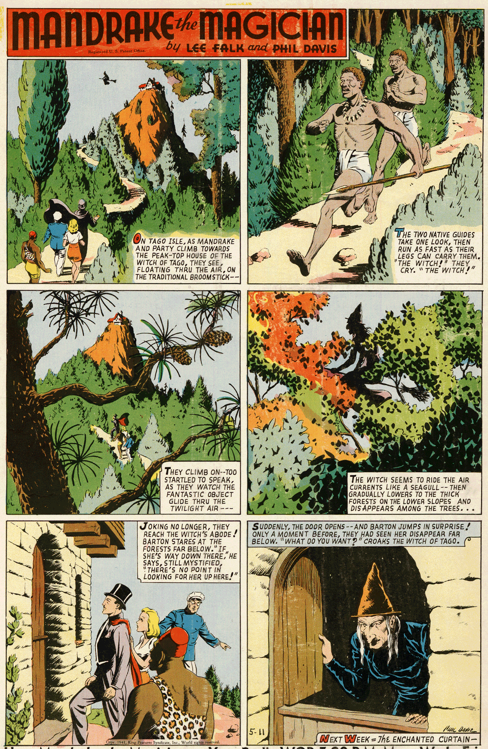 Tree OCR: MANDRAKEMAGICIAN he by LEE FALK and PHIL DAVIS Hag n ON TAGO ISLEAS MANDRAKE AND PARTY CLIMB TOWARDS THE PEAK-TOP HOUSE OF THE WITCH OF TAGOON THE TRADITIONAL BROOMSTICK-- THE TWO NATIVE GUIDES TAKE ONE LOOKTHEN RUN AS FAST AS THEIR LEGS CAN CARRY THEM. *THE WITCH!" THEY CRY. " THE WI TCH!" THEY CLIMB ON--TOO STARTLED TO SPEAKAS THEY WATCH THE FANTASTIC OBJECT GLIDE THRU THE TWILIGHT AIR --- THE WITCH SEEMS TO RIDE THE AIR CURRENTS LIKE A SEAGULL-- THEN GRADUALLY LOWERS TO THE THICK FORESTS ON THE LOWER SLOPES AND DIS APPEARS AMONG THE TREES... JOKING NO LONGERTHEY REACH THE WITCH'S ABODE ! BARTON STARES AT THE FORESTS FAR BELOW." IF. SHE'S WAY DOWN THEREHE SAYS"THERE'S NO POINT IN LOOKING FOR HER UP HERE!" SUDDENLYTHE DOOR OPENS -- AND BARTON JUMPS IN SURPRISE ! ONLY A MOMENT BEFORETHEY HAD SEEN HER DISAPPEAR FAR BELOW. "WHAT D0 YOU WANT?" CROAKS THE WITCH OF TAGO. 5-11 NEXT WEEK = 7hE ENCHANTED CURTAIN- e 4la. Werld n meve MANDRAKEMAGICIAN he by LEE FALK and PHIL DAVIS Hag n ON TAGO ISLEAS MANDRAKE AND PARTY CLIMB TOWARDS THE PEAK-TOP HOUSE OF THE WITCH OF TAGOTHEY SEEFLOATING THRU THE AIRON THE TRADITIONAL BROOMSTICK-- THE TWO NATIVE GUIDES TAKE ONE LOOKTHEN RUN AS FAST AS THEIR LEGS CAN CARRY THEM. *THE WITCH!" THEY CRY. " THE WI TCH!" THEY CLIMB ON--TOO STARTLED TO SPEAKAS THEY WATCH THE FANTASTIC OBJECT GLIDE THRU THE TWILIGHT AIR --- THE WITCH SEEMS TO RIDE THE AIR CURRENTS LIKE A SEAGULL-- THEN GRADUALLY LOWERS TO THE THICK FORESTS ON THE LOWER SLOPES AND DIS APPEARS AMONG THE TREES... JOKING NO LONGERTHEY REACH THE WITCH'S ABODE ! BARTON STARES AT THE FORESTS FAR BELOW." IF. SHE'S WAY DOWN THEREHE SAYSSTILL MYSTIFIED"THERE'S NO POINT IN LOOKING FOR HER UP HERE!" SUDDENLYTHE DOOR OPENS -- AND BARTON JUMPS IN SURPRISE ! ONLY A MOMENT BEFORETHEY HAD SEEN HER DISAPPEAR FAR BELOW. "WHAT D0 YOU WANT?" CROAKS THE WITCH OF TAGO. 5-11 NEXT WEEK = 7hE ENCHANTED CURTAIN- e 4Kin ori Spadicala. Werld n meve