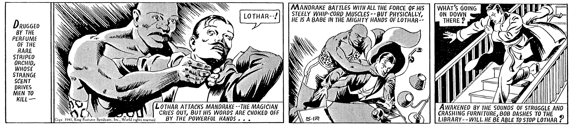 Art OCR: MANDRAKE BATTLES WITH ALL THE FORCE OF HIS STEELY WHIP-CORD MUSCLES -- BUT PHYSICALLYHE IS A BABE IN THE MIGHTY HANOS OF LOTHAR- WHAT'S GOING ON DOWN THERE ? LOTHAR-! DRUGGED BY THE PERFUME OF THE RARE STRIPED ORCHIDWHOSE STRANGE SCENT DRIVES MEN TO KILL- LOTHAR ATTACKS MANDRAKE --THE MAGICIAN CRIES OUTBUT HIS WORDS ARE CHOKED OFF BY THE POWERFUL HANDS... AWAKENED BY THE SOUNDS OF STRUGGLE ANO CRASHING FURNITUREBOB DASHES TO THE LIBRARY--WILL HE BE ABLE TO STOP LOTHAR ? Cy 1941Ioc. World nghta reerved A S-IR MANDRAKE BATTLES WITH ALL THE FORCE OF HIS STEELY WHIP-CORD MUSCLES -- BUT PHYSICALLYHE IS A BABE IN THE MIGHTY HANOS OF LOTHAR- WHAT'S GOING ON DOWN THERE ? LOTHAR-! DRUGGED BY THE PERFUME OF THE RARE STRIPED ORCHIDWHOSE STRANGE SCENT DRIVES MEN TO KILL- LOTHAR ATTACKS MANDRAKE --THE MAGICIAN CRIES OUTBUT HIS WORDS ARE CHOKED OFF BY THE POWERFUL HANDS... AWAKENED BY THE SOUNDS OF STRUGGLE ANO CRASHING FURNITUREBOB DASHES TO THE LIBRARY--WILL HE BE ABLE TO STOP LOTHAR ? Cy 1941King atus SyndicateIoc. World nghta reerved A S-IR