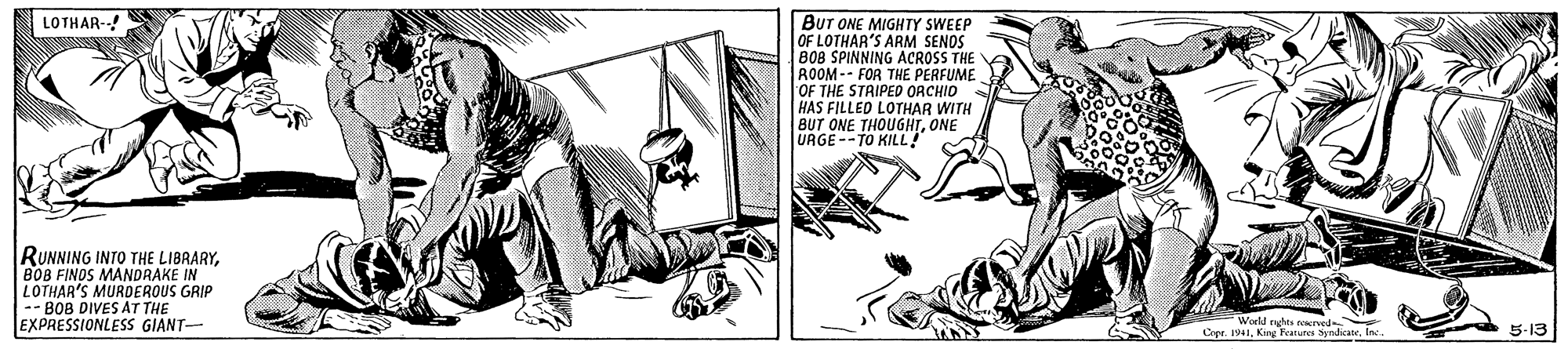 Parallel OCR: Bur ONE MIGHTY SWEEP OF LOTHAR'S ARM SENOS B08 SPINNING ACROSS THE ROOM -- FOR THE PERFUME OF THE STRIPED ORCHID HAS FILLED LOTHAR WITH BUT ONE THOUGHTONE URGE--TO KILL? LOTHAR-- RUNNING INTO THE LIBRARYB0B FINOS MANDRAKE IN LOTHAR'S MURDEROUS GRIP -- BOB DIVES AT THE EXPRESSIONLESS GIANT- World nghts rved ier Crer. 1941ne. 5-13 Bur ONE MIGHTY SWEEP OF LOTHAR'S ARM SENOS B08 SPINNING ACROSS THE ROOM -- FOR THE PERFUME OF THE STRIPED ORCHID HAS FILLED LOTHAR WITH BUT ONE THOUGHTONE URGE--TO KILL? LOTHAR-- RUNNING INTO THE LIBRARYB0B FINOS MANDRAKE IN LOTHAR'S MURDEROUS GRIP -- BOB DIVES AT THE EXPRESSIONLESS GIANT- World nghts rved ier Crer. 1941King Fearus Sndicalne. 5-13