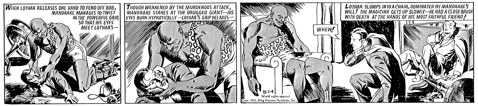 Art OCR: WHEN LOTHAR RELEASES ONE HAND TO FEND OFF B0BMANDRAKE MANAGES TO TWIST THOUGH WEAKENED BY THE MURDEROUS ATTACKMANDRAKE STARES AT THE DRUGGED GIANT--HIS LOTHAR SLUMPS INTO A CHAIRDOMINATED BY MANDRAKES WILL! THE MAGICIAN GETS UP SLOWLY--HE HAD A CLOSE BAUSH WITH DEATH AT THE HANDS OF HIS MOST FAITHFUL FRIEND IN THE POWERFUL GRIP EYES BURN HYPNOTICALLY --LOTHAR'S GRIP RELAXES- SO THAT HIS EYES MEET LOTHAR'S- WHEW! 5-14 World nghes reerad Cope. 1941Inc WHEN LOTHAR RELEASES ONE HAND TO FEND OFF B0BMANDRAKE MANAGES TO TWIST THOUGH WEAKENED BY THE MURDEROUS ATTACKMANDRAKE STARES AT THE DRUGGED GIANT--HIS LOTHAR SLUMPS INTO A CHAIRDOMINATED BY MANDRAKES WILL! THE MAGICIAN GETS UP SLOWLY--HE HAD A CLOSE BAUSH WITH DEATH AT THE HANDS OF HIS MOST FAITHFUL FRIEND IN THE POWERFUL GRIP EYES BURN HYPNOTICALLY --LOTHAR'S GRIP RELAXES- SO THAT HIS EYES MEET LOTHAR'S- WHEW! 5-14 World nghes reerad Cope. 1941King Festure Symdlicate