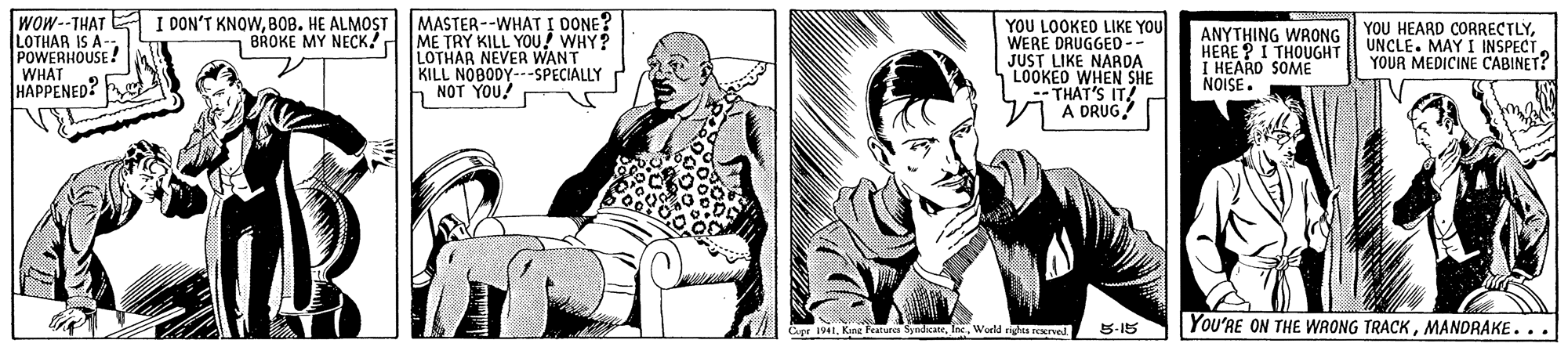 Sitting OCR: WOW--THAT E I DON'T KNOWBOB. HE ALMOST LOTHAR IS A-- POWERHOUSE WHAT HAPPENED? MASTER--WHAT I DONE? ME TRY KILL YOU! WHY? LOTHAR NEVER WANT KILL NOBODY---SPECIALLY NOT YOU! YOU LOOKED LIKE YOU WERE DRUGGED-- JUST LIKE NARDA LOOKEO WHEN SHE THAT'S IT! A DRUG? ANYTHING WRONG II YOU HEARD CORRECTLYHERE ? Í THOUGHT I HEARD SOME NOISE. BROKE MY NECK! UNCLE. MAY I INSPECT YOUR MEDICINE CABINET? 1941. Kne Fealurca SyidicaeWorld PEKIved You'RE ON THE WRONG TRACKMANDRAKE... 5-15 WOW--THAT E I DON'T KNOWBOB. HE ALMOST LOTHAR IS A-- POWERHOUSE WHAT HAPPENED? MASTER--WHAT I DONE? ME TRY KILL YOU! WHY? LOTHAR NEVER WANT KILL NOBODY---SPECIALLY NOT YOU! YOU LOOKED LIKE YOU WERE DRUGGED-- JUST LIKE NARDA LOOKEO WHEN SHE THAT'S IT! A DRUG? ANYTHING WRONG II YOU HEARD CORRECTLYHERE ? Í THOUGHT I HEARD SOME NOISE. BROKE MY NECK! UNCLE. MAY I INSPECT YOUR MEDICINE CABINET? 1941. Kne Fealurca SyidicaeWorld PEKIved You'RE ON THE WRONG TRACKMANDRAKE... 5-15