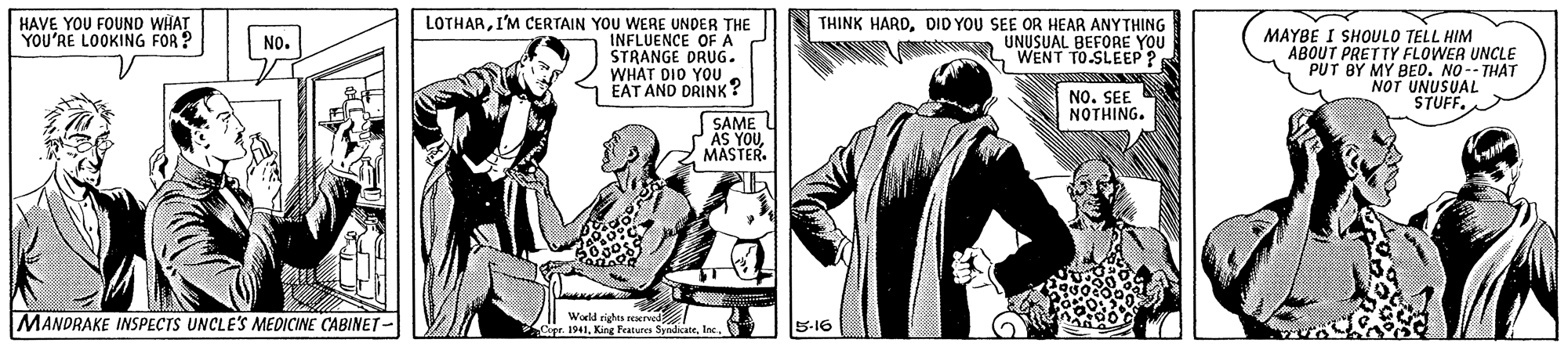 Sharing OCR: HAVE YOU FOUND WHAT YOU'RE LOOKING FOR ? LOTHARI'M CERTAIN YOU WERE UNDER THE INFLUENCE OFA STRANGE DRUG. WHAT DIO YOU EAT AND DRINK? THINK HARDDID YOU SEE OR HEAR ANYTHING UNUSUAL BEFORE YOU WENT TO.SLEEP ? MAYBE I SHOULO TELL HIM ABOUT PRETTY FLOWER UNCLE PUT BY MY BED. NO-- THAT NOT UNUSUAL STUFF. No. NO. SEE NOTHING. SAME AS YOUMASTER. MANDRAKE INSPECTS UNCLE'S MEDICINE CABINET- Wodd riches rexru Copr. 19415-16 HAVE YOU FOUND WHAT YOU'RE LOOKING FOR ? LOTHARI'M CERTAIN YOU WERE UNDER THE INFLUENCE OFA STRANGE DRUG. WHAT DIO YOU EAT AND DRINK? THINK HARDDID YOU SEE OR HEAR ANYTHING UNUSUAL BEFORE YOU WENT TO.SLEEP ? MAYBE I SHOULO TELL HIM ABOUT PRETTY FLOWER UNCLE PUT BY MY BED. NO-- THAT NOT UNUSUAL STUFF. No. NO. SEE NOTHING. SAME AS YOUMASTER. MANDRAKE INSPECTS UNCLE'S MEDICINE CABINET- Wodd riches rexru Copr. 1941King Features Syndicate