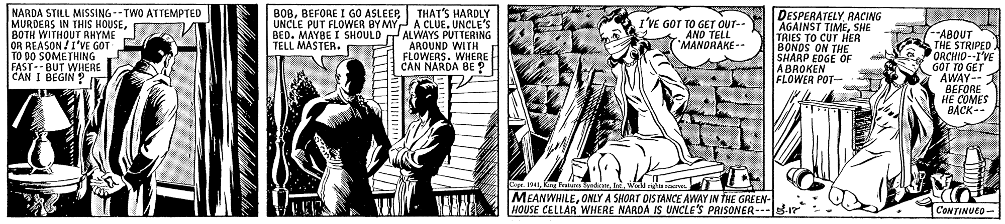People OCR: NARDA STILL MISSING --TWO ATTEMPTED MURDERS IN THIS HOUSEBOTH WITHOUT RHYME OR REASON !I'VE GOT TO DO SOMETHING FAST-- BUT WHERE CAN I BEGIN ? B0BTHAT'S HARDLY UNCLE PUT FLOWER BY MY A CLUE. UNCLE'S BED. MAYBE I SHOULD TALWAYS PUTTERING AROUND WITH FLOWERS. WHERE CAN NARDA BE ? DESPERATELYRACING AGAINST TIMESHE TRIES TO CUT HÍER BONOS ON THE SHARP EDGE OF ABROKEN FLOWER POT- I'VE GOT TO GET OUT-- AND TELL MANDRAKE -- --ABOUT THE STRIPED. ORCHID--I'VE GOT TO GET AWAY-- BEFORE HE COMES BACK-- TELL MASTER. Copr. 1941World ndas rerve MEANWHILEONLY A SHORT DISTANCE AWAY IN THE GREEN- HOUSE CELLAR WHERE NARDA IS UNCLE'S PRISONER CONTINUED - NARDA STILL MISSING --TWO ATTEMPTED MURDERS IN THIS HOUSEBOTH WITHOUT RHYME OR REASON !I'VE GOT TO DO SOMETHING FAST-- BUT WHERE CAN I BEGIN ? B0BBEFORE I GO ASLEEPTHAT'S HARDLY UNCLE PUT FLOWER BY MY A CLUE. UNCLE'S BED. MAYBE I SHOULD TALWAYS PUTTERING AROUND WITH FLOWERS. WHERE CAN NARDA BE ? DESPERATELYRACING AGAINST TIMESHE TRIES TO CUT HÍER BONOS ON THE SHARP EDGE OF ABROKEN FLOWER POT- I'VE GOT TO GET OUT-- AND TELL MANDRAKE -- --ABOUT THE STRIPED. ORCHID--I'VE GOT TO GET AWAY-- BEFORE HE COMES BACK-- TELL MASTER. Copr. 1941King Features SyedikateWorld ndas rerve MEANWHILEONLY A SHORT DISTANCE AWAY IN THE GREEN- HOUSE CELLAR WHERE NARDA IS UNCLE'S PRISONER CONTINUED -