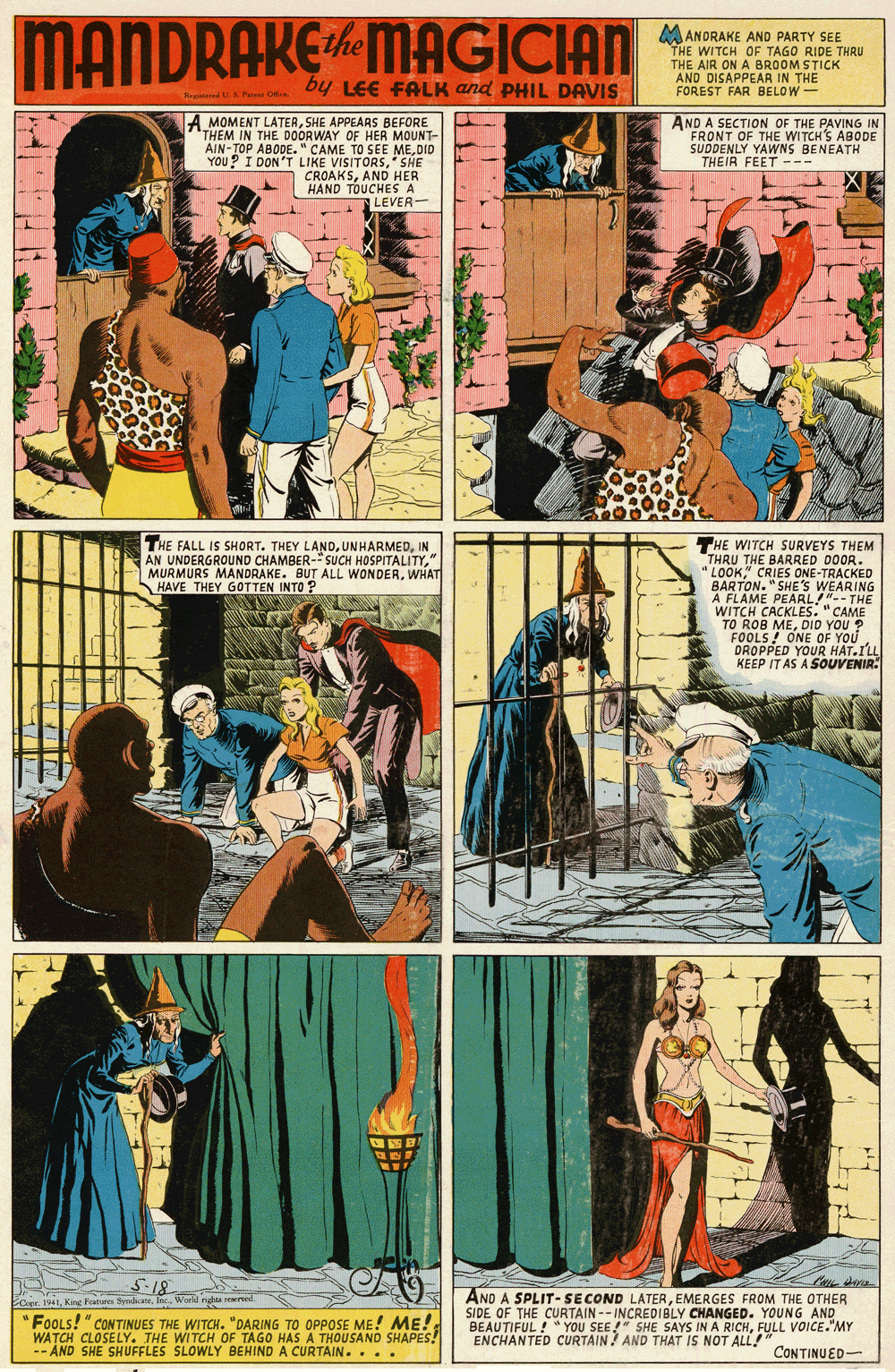 Fictional character OCR: MANDRAKEMAGICIAN ANORAKE AND PARTY SEE THE WITCH OF TAGO RIDE THRU THE AIR ON A BROOM STICK AND DISAPPEAR IN THE FOREST FAR BELOW- by LEE FALK and PHIL DAVIS A MOMENT LATERSHE APPEARS BEFORE THEM IN THE DOORWAY OF HER MOUNT- AIN-TOP ABODE." CAME TO SEE MEDID YOU? I DON'T LIKE VISITORSSHE CROAKSAND HER HAND TOUCHES A LEVER- AND A SECTION OF THE PAVING IN FRONT OF THE WITCH'S ABODE SUDDENLY YAWNS BENEATH THEIR FEET --- THE FALL IS SHORT. THEY LANDIN AN UNDERGROUND CHAMBER-SUCH HOSPITALITY" MURMURS MANDRAKE. BUT ALL WONDERWHAT HAVE THEY GOTTEN INTO ? THE WITCH SURVEYS THEM THRU THE BARRED DOOR. LOOK" CRIES ONE-TRACKED 's BARTON. "SHE A FLAME PEARL!"-- THE WITCH CACKLES. "CAME TO ROB MEDID YOU ? FOOLS! ONE OF YOU DROPPED YOUR HAT.ILL KEEP IT AS A SOUVENIR: WEARING 5-18 AND A SPLIT-SECOND LATEREMERGES FROM THE OTHER SIDE OF THE CURTAIN -- INCREDIBLY CHANGED. YOUNG AND BEAUTIFUL ! " YOU SEE!" SHE SAYS IN A RICHFULL VOICE.MY ENCHANTED CURTAIN ? AND THAT IS NOT ALL!" Cope 1941World nghta reserved FOOLS!" CONTINUES THE WITCH. "DARING TO OPPOSE ME! ME! WATCH CLOSELY. THE WITCH OF TAGO HASA THOUSAND SHAPES! -- AND SHE SHUFFLES SLOWLY BEHIND A CURTAIN... . CONTINUED- MANDRAKEMAGICIAN ANORAKE AND PARTY SEE THE WITCH OF TAGO RIDE THRU THE AIR ON A BROOM STICK AND DISAPPEAR IN THE FOREST FAR BELOW- by LEE FALK and PHIL DAVIS A MOMENT LATERSHE APPEARS BEFORE THEM IN THE DOORWAY OF HER MOUNT- AIN-TOP ABODE." CAME TO SEE MEDID YOU? I DON'T LIKE VISITORSSHE CROAKSAND HER HAND TOUCHES A LEVER- AND A SECTION OF THE PAVING IN FRONT OF THE WITCH'S ABODE SUDDENLY YAWNS BENEATH THEIR FEET --- THE FALL IS SHORT. THEY LANDIN AN UNDERGROUND CHAMBER-SUCH HOSPITALITY" MURMURS MANDRAKE. BUT ALL WONDERWHAT HAVE THEY GOTTEN INTO ? THE WITCH SURVEYS THEM THRU THE BARRED DOOR. LOOK" CRIES ONE-TRACKED 's BARTON. "SHE A FLAME PEARL!"-- THE WITCH CACKLES. "CAME TO ROB MEDID YOU ? FOOLS! ONE OF YOU DROPPED YOUR HAT.ILL KEEP IT AS A SOUVENIR: WEARING 5-18 AND A SPLIT-SECOND LATEREMERGES FROM THE OTHER SIDE OF THE CURTAIN -- INCREDIBLY CHANGED. YOUNG AND BEAUTIFUL ! " YOU SEE!" SHE SAYS IN A RICHFULL VOICE.MY ENCHANTED CURTAIN ? AND THAT IS NOT ALL!" Cope 1941King Farues ymateWorld nghta reserved FOOLS!" CONTINUES THE WITCH. "DARING TO OPPOSE ME! ME! WATCH CLOSELY. THE WITCH OF TAGO HASA THOUSAND SHAPES! -- AND SHE SHUFFLES SLOWLY BEHIND A CURTAIN... . CONTINUED-