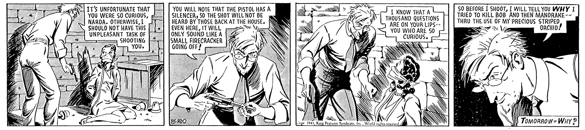 Gesture OCR: YOU WHY I TRIED TO KILL B08 ANO THEN MANORAKE-- THRU THE USE OF MY PRECIOUS STRIPEDORCHID! SO BEFORE I SHOOTI WILL TELLY IT'S UNFORTUNATE THAT YOU WERE SO CURIOUSI SHOULD NOT HAVE THIS UNPLEASANT TASK OF SHOOTING YOU. YOU WILL NOTE THAT THE PISTOL HAS A SILENCERSO THE SHOT WILL NOT BE HEARD BY THOSE BACK AT THE HOUSE. EVEN HEREIT WILL ONLY SOUND LIKE A SMALL FIRECAACKER GOING OFF! I KNOW THAT A THOUSAND QUESTIONS ARE ON YOUR LIPS-- YOU WHO ARE S0 CURIOUS. SRO r 1941In Werld rahts nes TOMOAROW= WHY? YOU WHY I TRIED TO KILL B08 ANO THEN MANORAKE-- THRU THE USE OF MY PRECIOUS STRIPEDORCHID! SO BEFORE I SHOOTI WILL TELLY IT'S UNFORTUNATE THAT YOU WERE SO CURIOUSNARDA. OTHERWISEI SHOULD NOT HAVE THIS UNPLEASANT TASK OF SHOOTING YOU. YOU WILL NOTE THAT THE PISTOL HAS A SILENCERSO THE SHOT WILL NOT BE HEARD BY THOSE BACK AT THE HOUSE. EVEN HEREIT WILL ONLY SOUND LIKE A SMALL FIRECAACKER GOING OFF! I KNOW THAT A THOUSAND QUESTIONS ARE ON YOUR LIPS-- YOU WHO ARE S0 CURIOUS. SRO r 1941King Pratures SyndcateIn Werld rahts nes TOMOAROW= WHY?