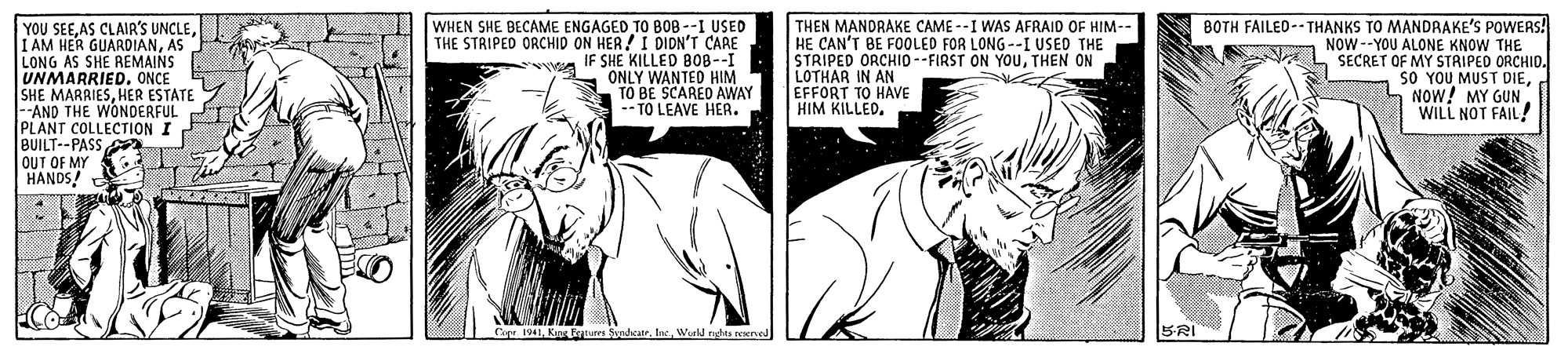 Art OCR: BOTH FAILEO -- THANKS TO MANDRAKE'S POWERS! NOW--YOU ALONE KNOW THE SECRET OF MY STRIPED ORCHID. SO YOU MUST DIENOW! MY GUN WILL NOT FAIL! YOU SEEAS LONG AS SHE REMAINS UNMARRIED.ONCE SHE MARRIESHER ESTATE. --AND THE WONDERFUL PLANT COLLECTION I BUILT--PASS OUT OF MY HANDS! WHEN SHE BECAME ENGAGED TO B0B --I USED THE STRIPED ORCHID ON HER!I DIDN'T CARE IF SHE KILLED BO8--I ONLY WANTED HIM TO BE SCARED AWAY - TO LEAVE HEA. THEN MANDRAKE CAME --I WAS AFRAID OF HIM- HE CAN'T BE F0OLED FOR LONG--I USED THE STRIPED LOTHAR IN AMID--FIRST ON YOUTHEN ON EFFORT TO HAVE HIM KILLED. Cope 1941Werld rahta nare BRI BOTH FAILEO -- THANKS TO MANDRAKE'S POWERS! NOW--YOU ALONE KNOW THE SECRET OF MY STRIPED ORCHID. SO YOU MUST DIENOW! MY GUN WILL NOT FAIL! YOU SEEAS CLAIR'S UNCLEI AM HER GUARDIANAS LONG AS SHE REMAINS UNMARRIED.ONCE SHE MARRIESHER ESTATE. --AND THE WONDERFUL PLANT COLLECTION I BUILT--PASS OUT OF MY HANDS! WHEN SHE BECAME ENGAGED TO B0B --I USED THE STRIPED ORCHID ON HER!I DIDN'T CARE IF SHE KILLED BO8--I ONLY WANTED HIM TO BE SCARED AWAY - TO LEAVE HEA. THEN MANDRAKE CAME --I WAS AFRAID OF HIM- HE CAN'T BE F0OLED FOR LONG--I USED THE STRIPED LOTHAR IN AMID--FIRST ON YOUTHEN ON EFFORT TO HAVE HIM KILLED. Cope 1941Kog Es ShateWerld rahta nare BRI