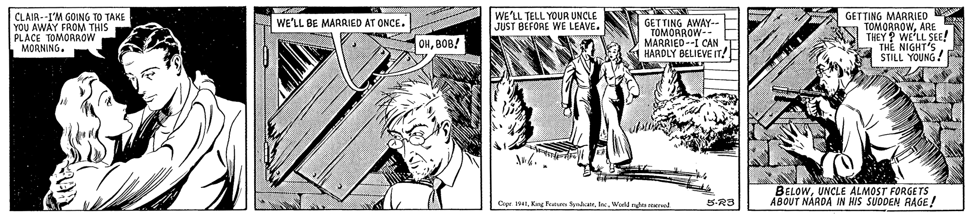 Comic book OCR: GETTING MARRIED TOMORAOWARE THEY? WE'LL SEE! THE NIGHT'S STILL YOUNG! WE'LL TELL YOUR UNCLE JUST BEFORE WE LEAVE. CLAIR--I'M GOING TO TAKE YOU AWAY FROM THIS PLACE TOMORROW LMORNING. WE'LL BE MARRIED AT ONCE. GET TING AWAY-- TOMORROW-- MARRIED--I CAN T HARDLY BELIEVE IT! OHBOB! BELOWUNCLE ALMOST FORGETS ABOUT NARDA IN HIS SUDDEN RAGE! Cepr. 1941World rhts eserved. 5-R3 GETTING MARRIED TOMORAOWARE THEY? WE'LL SEE! THE NIGHT'S STILL YOUNG! WE'LL TELL YOUR UNCLE JUST BEFORE WE LEAVE. CLAIR--I'M GOING TO TAKE YOU AWAY FROM THIS PLACE TOMORROW LMORNING. WE'LL BE MARRIED AT ONCE. GET TING AWAY-- TOMORROW-- MARRIED--I CAN T HARDLY BELIEVE IT! OHBOB! BELOWUNCLE ALMOST FORGETS ABOUT NARDA IN HIS SUDDEN RAGE! Cepr. 1941King Peatures SyadkateWorld rhts eserved. 5-R3