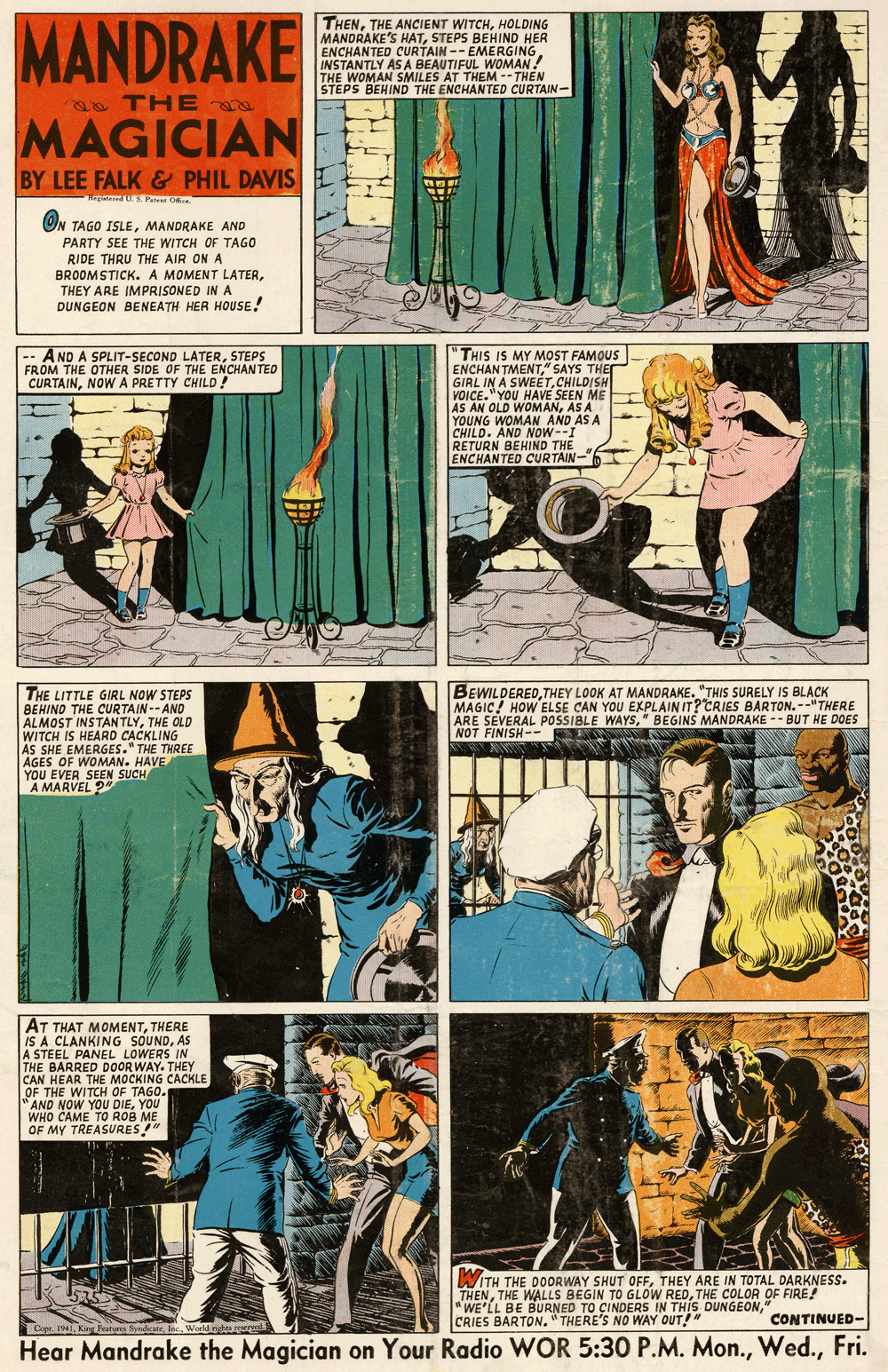 Parallel OCR: MANDRAKE THENHOLDING MANDRAKE'S HATSTEPS BEHIND HER ENCHANTED CURTAIN -- EMERGING INSTANTLY AS A BEAUTIFUL WOMAN! THE WOMAN SMILES AT THEM -- THEN STEPS BEHIND THE ENCHANTED CURTAIN- a THE MAGICIAN BY LEE FALK & PHIL DAVIS Rege S Pate ON TAGO ISLEMANDRAKE AND PARTY SEE THE WITCH OF TAGO RIDE THRU THE AIR ON A BROOM STICK. A MOMENT LATERTHEY ARE IMPRISONED IN A DUNGEON BENEATH HER HOUSE! -- A ND A SPLIT-SECOND LATERSTEPS FROM THE OTHER SIDE OF THE ENCHANTED CURTAINNOW A PRETTY CHILD . THIS IS MY MOST FAMOUS ENCHAN TMENT" SAYS THE GIRL IN A SWEETCHILDISH VOICE."YOU HAVE SEEN ME AS AN OLD WOMANAS A YOUNG WOMAN AND AS A CHILD. AND NOw--I RETURN BEHIND THE ENCHANTED CURTAIN- BEWILDEREDTHEY LOOK AT MANDRAKE. "THIS SURELY IS BLACK MAGIC! HOW ELSE CAN YOU EXPLAIN IT?CRIES BARTON.--"THERE ARE SEVERAL POSSIBLE WAYS" BEGINS MANDRAKE -- BUT HE DOES NOT FINISH- THE LITTLE GIRL NOW STEPS BEHIND THE CURTAIN-- AND ALMOST INSTAN TLYTHE OLD WITCH IS HEARD C?CKLING AS SHE EMERGES." THE THREE AGES OF WOMAN. HAVE YOU EVER SEEN SUCH A MARVEL 2" AT THAT MOMENTTHERE IS A CLANKING SOUNDAS A STEEL PANEL LOWERS IN THE BARRED DOOR WAY. THEY CAN HEAR THE MOCKING CACKLE OF THE WITCH OF TAGO. AND NOW YOU DIEYOU WHO CAME TO ROB ME OF MY TREASURES" WITH THE DOORWAY SHUT OFFTHEY ARE IN TOTAL DARKNESS. THENTHE COLOR OF FIRE! "WE'LL BE BURNED TO ÇINDERS IN THIS DUNGEON" CRIES BARTON. " THERE'S NO WAY OUT! CONTINUED- Cer. 1941King Featre Symare. Inc. World ngt Hear Mandrake the Magician on Your Radio WOR 5:30 P.M. Mon.Fri. MANDRAKE THENTHE ANCIENT WITCHHOLDING MANDRAKE'S HATSTEPS BEHIND HER ENCHANTED CURTAIN -- EMERGING INSTANTLY AS A BEAUTIFUL WOMAN! THE WOMAN SMILES AT THEM -- THEN STEPS BEHIND THE ENCHANTED CURTAIN- a THE MAGICIAN BY LEE FALK & PHIL DAVIS Rege S Pate ON TAGO ISLEMANDRAKE AND PARTY SEE THE WITCH OF TAGO RIDE THRU THE AIR ON A BROOM STICK. A MOMENT LATERTHEY ARE IMPRISONED IN A DUNGEON BENEATH HER HOUSE! -- A ND A SPLIT-SECOND LATERSTEPS FROM THE OTHER SIDE OF THE ENCHANTED CURTAINNOW A PRETTY CHILD . THIS IS MY MOST FAMOUS ENCHAN TMENT" SAYS THE GIRL IN A SWEETCHILDISH VOICE."YOU HAVE SEEN ME AS AN OLD WOMANAS A YOUNG WOMAN AND AS A CHILD. AND NOw--I RETURN BEHIND THE ENCHANTED CURTAIN- BEWILDEREDTHEY LOOK AT MANDRAKE. "THIS SURELY IS BLACK MAGIC! HOW ELSE CAN YOU EXPLAIN IT?CRIES BARTON.--"THERE ARE SEVERAL POSSIBLE WAYS" BEGINS MANDRAKE -- BUT HE DOES NOT FINISH- THE LITTLE GIRL NOW STEPS BEHIND THE CURTAIN-- AND ALMOST INSTAN TLYTHE OLD WITCH IS HEARD C?CKLING AS SHE EMERGES." THE THREE AGES OF WOMAN. HAVE YOU EVER SEEN SUCH A MARVEL 2" AT THAT MOMENTTHERE IS A CLANKING SOUNDAS A STEEL PANEL LOWERS IN THE BARRED DOOR WAY. THEY CAN HEAR THE MOCKING CACKLE OF THE WITCH OF TAGO. AND NOW YOU DIEYOU WHO CAME TO ROB ME OF MY TREASURES" WITH THE DOORWAY SHUT OFFTHEY ARE IN TOTAL DARKNESS. THENTHE WALLS BEGIN TO GLOW REDTHE COLOR OF FIRE! "WE'LL BE BURNED TO ÇINDERS IN THIS DUNGEON" CRIES BARTON. " THERE'S NO WAY OUT! CONTINUED- Cer. 1941King Featre Symare. Inc. World ngt Hear Mandrake the Magician on Your Radio WOR 5:30 P.M. Mon.