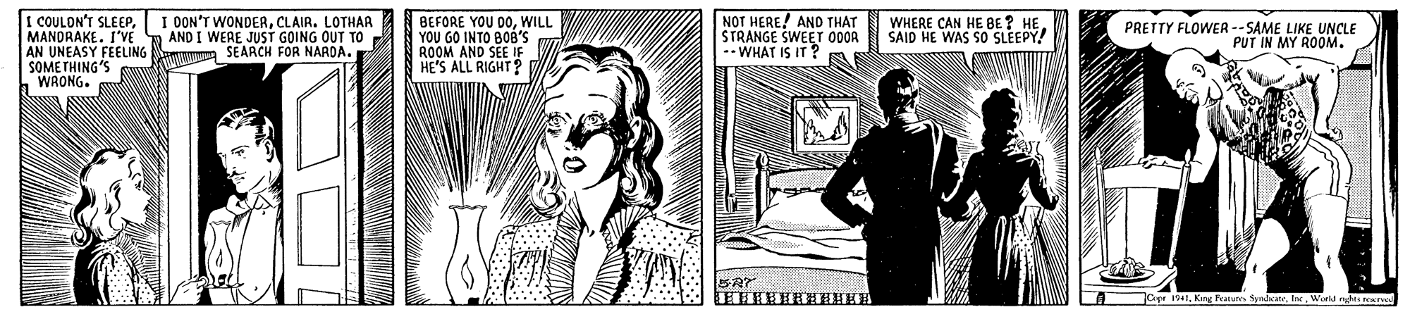 Newspaper OCR: I COULON'T SLEEPMANDRAKE. I'VE AN UNEASY FEELING SEARCH FOR NARDA. SOME THING'S h WRONG. NOT HERE! AND THAT STRANGE SWEET 000A -- WHAT IS IT ? I OON'T WONDERCLAIR. LOTHAR AND I WEAE JUST GOING OUT TO WHERE CAN HE BE ? HE. SAID HE WAS S0 SLEEPY. BEFORE YOU DOWILL YOU GO INTO BOB'S ROOM AND SEE IF HE'S ALL RIGHT? PRETTY FLOWER --SAME LIKE UNCLE PUT IN MY ROOM. LA apr 191lar. World nghts e I COULON'T SLEEPMANDRAKE. I'VE AN UNEASY FEELING SEARCH FOR NARDA. SOME THING'S h WRONG. NOT HERE! AND THAT STRANGE SWEET 000A -- WHAT IS IT ? I OON'T WONDERCLAIR. LOTHAR AND I WEAE JUST GOING OUT TO WHERE CAN HE BE ? HE. SAID HE WAS S0 SLEEPY. BEFORE YOU DOWILL YOU GO INTO BOB'S ROOM AND SEE IF HE'S ALL RIGHT? PRETTY FLOWER --SAME LIKE UNCLE PUT IN MY ROOM. LA apr 191Kirg Featurs yadaterlar. World nghts e