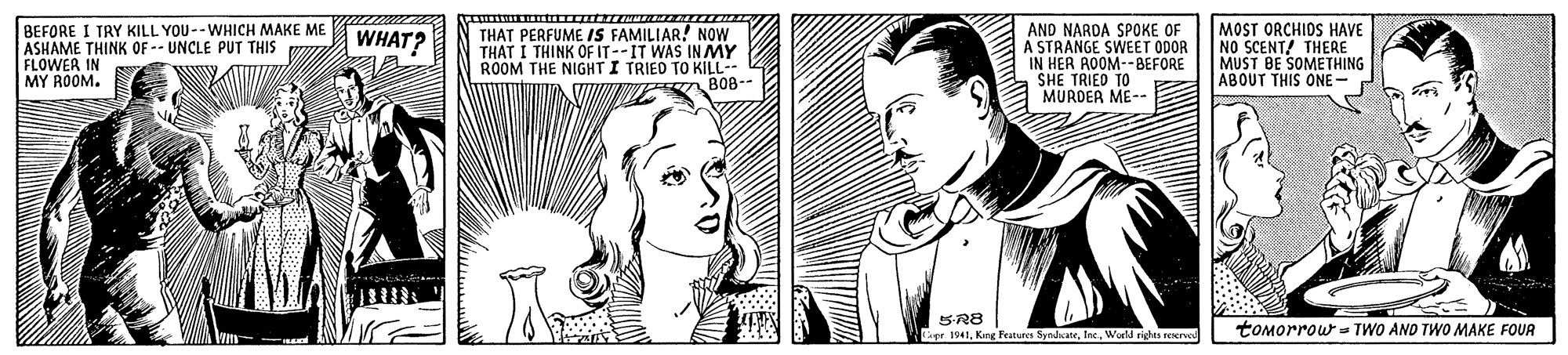 Neck OCR: BEFORE I TRY KILL YOU--WHICH MAKE ME ASHAME THINK OF -- UNCLE PUT THIS FLOWER IN MY ROOM. AND NARDA SPOKE OF A STRANGE SWEET ODOR IN HER AOOM--BEFORE SHE TRIED TO MURDER ME-- MOST ORCHIDS HAVE NO SCENT/ THERE MUST BE SOMETHING ABOUT THIS ONE WHAT? THAT PERFUME IS FAMILIAR! NOW THAT I THINK OFIT--IT WAS IN MY ROOM THE NIGHT I TRIED TO KILL-- V E 808-- 5R8 pe 1541World nighs rerved tomorrow = TWO AND TWO MAKE FOUR BEFORE I TRY KILL YOU--WHICH MAKE ME ASHAME THINK OF -- UNCLE PUT THIS FLOWER IN MY ROOM. AND NARDA SPOKE OF A STRANGE SWEET ODOR IN HER AOOM--BEFORE SHE TRIED TO MURDER ME-- MOST ORCHIDS HAVE NO SCENT/ THERE MUST BE SOMETHING ABOUT THIS ONE WHAT? THAT PERFUME IS FAMILIAR! NOW THAT I THINK OFIT--IT WAS IN MY ROOM THE NIGHT I TRIED TO KILL-- V E 808-- 5R8 pe 1541King Features SyndateWorld nighs rerved tomorrow = TWO AND TWO MAKE FOUR