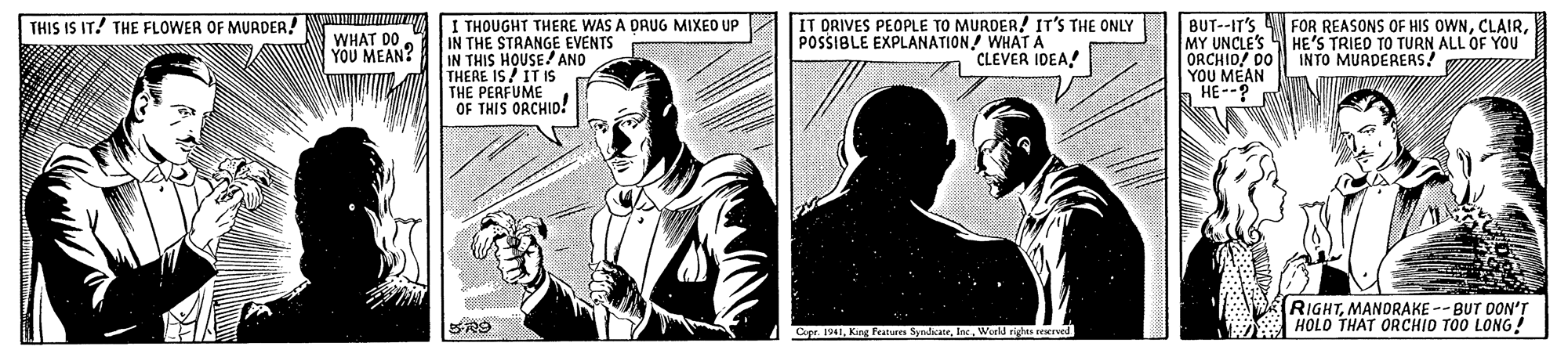 Publication OCR: THIS IS IT! THE FLOWER OF MURDER! FOR REASONS OF HIS OWNI THOUGHT THERE WAS A DRUG MIXEO UP IN THE STRANGE EVENTS IN THIS HOUSE! AND THERE IS/ IT IS THE PERFUME OF THIS ORCHID! IT DRIVES PEOPLE TO MURDER! IT'S THE ONLY POSSIBLE EXPLANATION! WHAT A "CLEVER IDEA! BUT--IT'S MY UNCLE'S HE'S TRIED TO TURN ALL OF YOU ORCHID/ DO YOU MEAN b HE--? WHAT DO YOU MEAN? INTO MURDERERS! RIGHTMANORAKE -- BUT OON'T HOLO THAT ORCHIO TOO LONG! Capr. 1941World rights rekrved THIS IS IT! THE FLOWER OF MURDER! FOR REASONS OF HIS OWNI THOUGHT THERE WAS A DRUG MIXEO UP IN THE STRANGE EVENTS IN THIS HOUSE! AND THERE IS/ IT IS THE PERFUME OF THIS ORCHID! IT DRIVES PEOPLE TO MURDER! IT'S THE ONLY POSSIBLE EXPLANATION! WHAT A "CLEVER IDEA! BUT--IT'S MY UNCLE'S HE'S TRIED TO TURN ALL OF YOU ORCHID/ DO YOU MEAN b HE--? WHAT DO YOU MEAN? INTO MURDERERS! RIGHTMANORAKE -- BUT OON'T HOLO THAT ORCHIO TOO LONG! Capr. 1941King Features SyndicateWorld rights rekrved