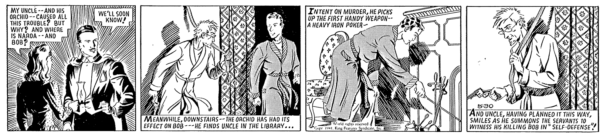 Line art OCR: MY UNCLE --AND HIS ORCHID -- CAUSED ALL TROUBLE? BUT WE'LL SOON KNOW! INTENT ON MUROERHE PICKS UP THE FIRST HANDY WEAPON-- A HEAVY IRON POKER- THIS AND WHERE WHY? IS NARDA -- AND 808? wWw MEANWHILEO0WNSTAIRS --THE ORCHID HAS HAD ITS EFFECT ON BOB --- HE FINOS UNCLE IN THE LIBRARY... B30 AND UNCLESMILES AS HE SUMMONS THE SERVANTS TO WITNESS HIS KILLING BOB IN" SELF-DEFENSE" W g eeserved ge 141. Kang Feapures Syndicate. MY UNCLE --AND HIS ORCHID -- CAUSED ALL TROUBLE? BUT WE'LL SOON KNOW! INTENT ON MUROERHE PICKS UP THE FIRST HANDY WEAPON-- A HEAVY IRON POKER- THIS AND WHERE WHY? IS NARDA -- AND 808? wWw MEANWHILEO0WNSTAIRS --THE ORCHID HAS HAD ITS EFFECT ON BOB --- HE FINOS UNCLE IN THE LIBRARY... B30 AND UNCLEHAVING PLANNED IT THIS WAYSMILES AS HE SUMMONS THE SERVANTS TO WITNESS HIS KILLING BOB IN" SELF-DEFENSE" W g eeserved ge 141. Kang Feapures Syndicate.