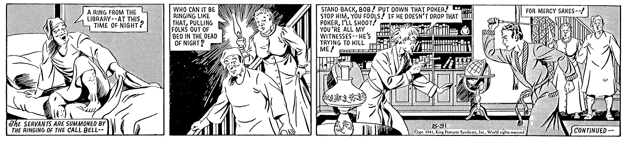 Font OCR: WHO CAN IT BE RINGING LIKE THATPULLING FOLKS OUT OF BED IN THE DEAD OF NIGHT? STAND BACK808/ PUT OOWN THAT POKER! STOP HIMYOU FOOLS! IF HE DOESN'T DROP THAT POKERI'LL SH00T! YOU'RE ALL MY WITNESSES--HE'S m TRYING TO KILL ME! A RING FROM THE LIBRARY--AT THIS. TIME OF NIGHT? FOR MERCY SAKES-- The SERVANTS ARE SUMMONEO BY THE RINGING OF THE CALL BELL-- 5-31 Copr. 1941World righes reerved CONTINUED - WHO CAN IT BE RINGING LIKE THATPULLING FOLKS OUT OF BED IN THE DEAD OF NIGHT? STAND BACK808/ PUT OOWN THAT POKER! STOP HIMYOU FOOLS! IF HE DOESN'T DROP THAT POKERI'LL SH00T! YOU'RE ALL MY WITNESSES--HE'S m TRYING TO KILL ME! A RING FROM THE LIBRARY--AT THIS. TIME OF NIGHT? FOR MERCY SAKES-- The SERVANTS ARE SUMMONEO BY THE RINGING OF THE CALL BELL-- 5-31 Copr. 1941King Features SyndicaeWorld righes reerved CONTINUED -