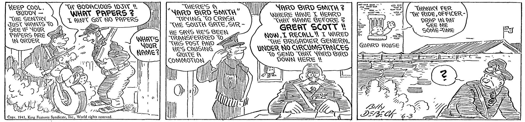 Parallel OCR: TH BODACIOUS IDSIT ! WHAT PAPERS ? I AINT GOT NO PAPERS KEEP COOL. BUDDY - THE SENTRY JUST WANTS TO SEE IF YOUR PAPERS ARE IN ORDER THERE'S A YARD BIRD SMITH" TRYING TO CRASH THE SOUTH GATESIR - HE SAYS HE'S BEEN WHAT'S TRANSFERRED TO THIS POST AND HE'S CAUSING QUITE A COMMOTION YARD BIRD SMITH ? WHERE HAVE I HEARD THAT NAME BEFORE ? GREAT SCOTT ! NOWI RECALL! I WIRED THE BRIGADIER GENERAL UNDER NO CIRCUMSTANCES TO SEND THAT YARD BIRD DOWN HERE THANKY FER TH' RIDEOFFICER- DRAP IN AN GEE ME SOME-TIME GIUARD HOUSE YOUR NAME? Blly Cope. 1941Woeld rights sererved. TH BODACIOUS IDSIT ! WHAT PAPERS ? I AINT GOT NO PAPERS KEEP COOL. BUDDY - THE SENTRY JUST WANTS TO SEE IF YOUR PAPERS ARE IN ORDER THERE'S A YARD BIRD SMITH" TRYING TO CRASH THE SOUTH GATESIR - HE SAYS HE'S BEEN WHAT'S TRANSFERRED TO THIS POST AND HE'S CAUSING QUITE A COMMOTION YARD BIRD SMITH ? WHERE HAVE I HEARD THAT NAME BEFORE ? GREAT SCOTT ! NOWI RECALL! I WIRED THE BRIGADIER GENERAL UNDER NO CIRCUMSTANCES TO SEND THAT YARD BIRD DOWN HERE THANKY FER TH' RIDEOFFICER- DRAP IN AN GEE ME SOME-TIME GIUARD HOUSE YOUR NAME? Blly Cope. 1941King Features SyndicateWoeld rights sererved.