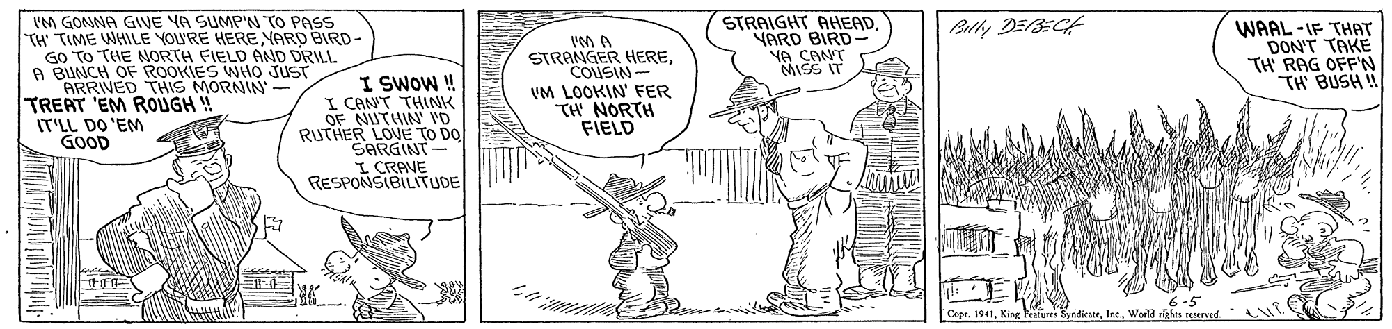 Line OCR: STRAIGHT AHEAD. YARD BIRD- YA CANT MISS IT Bully DEBEGH IM GONNA GIVE YA SUMP'N TO PASS TH' TIME WHILE YOU'RE HEREYARD BIR- GO TO THE NORTH FIELO AND DRILL A BUNCH OF ROOKIES WHO JUST ARRIVED THIS MORNIN- TREAT 'EM ROUGH ! IT'LL DO 'EM GOOD I SWOW! I CANT THLNK OF NUTHIN VD RUTHER LOUE TO DO SARGINT- I CRAVE RESPONSIBILITUDE IM A STRANGER HERECOUSIN- VM LOOKIN' FER TH NORTH FIELD WAAL -IF THAT DON'T TAKE TH' RAG OFF'N TH BUSH ! Copr. 1941King SyndicateWorld rights reserved. L STRAIGHT AHEAD. YARD BIRD- YA CANT MISS IT Bully DEBEGH IM GONNA GIVE YA SUMP'N TO PASS TH' TIME WHILE YOU'RE HEREYARD BIR- GO TO THE NORTH FIELO AND DRILL A BUNCH OF ROOKIES WHO JUST ARRIVED THIS MORNIN- TREAT 'EM ROUGH ! IT'LL DO 'EM GOOD I SWOW! I CANT THLNK OF NUTHIN VD RUTHER LOUE TO DO SARGINT- I CRAVE RESPONSIBILITUDE IM A STRANGER HERECOUSIN- VM LOOKIN' FER TH NORTH FIELD WAAL -IF THAT DON'T TAKE TH' RAG OFF'N TH BUSH ! Copr. 1941King SyndicateWorld rights reserved. L