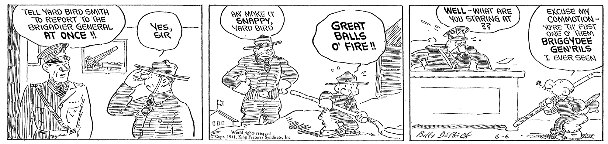Font OCR: WELL-WHAT ARE YOU STARING AT TELL YARD BIRD SMITH TO REPORT TO THE BRIGADIER GENERAL AT ONCE ! EXCUSE MY COMMOTION - YORE TH FUST ONE O THEM BRIGGYDEE GEN'RILS I EVER SEEN AN MAKE IT SNAPPYYARD BIRD GREAT BALLS O' FIRE ! YESSIR Copr. 1941Ie Woeld rights seegy Billy DE35 ef 6 -6 WELL-WHAT ARE YOU STARING AT TELL YARD BIRD SMITH TO REPORT TO THE BRIGADIER GENERAL AT ONCE ! EXCUSE MY COMMOTION - YORE TH FUST ONE O THEM BRIGGYDEE GEN'RILS I EVER SEEN AN MAKE IT SNAPPYYARD BIRD GREAT BALLS O' FIRE ! YESSIR Copr. 1941King Features SvndicateIe Woeld rights seegy Billy DE35 ef 6 -6