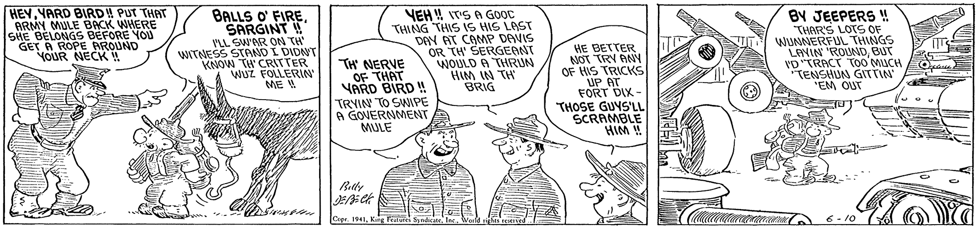 Parallel OCR: HEYYARD BIRD! PUT THAT ARMY MULE BACK WHERE SHE BELONGS BEFORE YOU GET A ROPE AROUND YOUR NECK!! BALLS O' FIRESARGINT ! I'LL SW'AR ON TH' WITNESS STAND I DIDNT KNOW TH' CRITTER WUZ FOLLERIN' ME ! TH NERVE OF THAT YARD BIRD !! TRYIN TO SWIPE A GOVERNMENT MULE VEH! IT'S A GOOC THING THIS IS HIS LAST DAY AT CAMP DAVIS OR TH' SERGEANT WOULD A THRUN HIM IN TH BRIG HE BETTER NOT TRY ANY OF HIS TRICKS UP AT FORT DIX - THOSE GUYS'LL SCRAMBLE HIM ! BY JEEPERS ! THAR'S LOTS OF WUNNERFUL THINGS LAVIN 'ROUNDBUT 'D"TRACT Too MUCH TENSHUN GITTIN "EM OUT Belly Cepr. 1941Weoefd ights reed 6- 10 HEYYARD BIRD! PUT THAT ARMY MULE BACK WHERE SHE BELONGS BEFORE YOU GET A ROPE AROUND YOUR NECK!! BALLS O' FIRESARGINT ! I'LL SW'AR ON TH' WITNESS STAND I DIDNT KNOW TH' CRITTER WUZ FOLLERIN' ME ! TH NERVE OF THAT YARD BIRD !! TRYIN TO SWIPE A GOVERNMENT MULE VEH! IT'S A GOOC THING THIS IS HIS LAST DAY AT CAMP DAVIS OR TH' SERGEANT WOULD A THRUN HIM IN TH BRIG HE BETTER NOT TRY ANY OF HIS TRICKS UP AT FORT DIX - THOSE GUYS'LL SCRAMBLE HIM ! BY JEEPERS ! THAR'S LOTS OF WUNNERFUL THINGS LAVIN 'ROUNDBUT 'D"TRACT Too MUCH TENSHUN GITTIN "EM OUT Belly Cepr. 1941King Featuies SyndicateWeoefd ights reed 6- 10