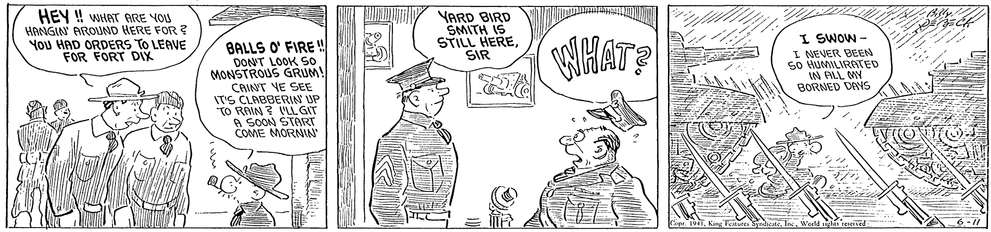 Rectangle OCR: HEY ! WHAT ARE YOU HANGIN AROUND HERE FOR? You HAD ORDERS TO LEAVE FOR FORT DIX BALLS O' FIRE ! DON'T LOOK so MONSTROUS GRUM! CAINT VE SEE IT'S CLABBERIN UP TO RAIN ? LL GIT A SOON START COME MORNIN YARD BIRD SMITH IS STILL HERESIR HATS I SWOW - I NEVER BEEN so HUMILIRATED IN ALL MY BORNED DANS 6-/ World HEY ! WHAT ARE YOU HANGIN AROUND HERE FOR? You HAD ORDERS TO LEAVE FOR FORT DIX BALLS O' FIRE ! DON'T LOOK so MONSTROUS GRUM! CAINT VE SEE IT'S CLABBERIN UP TO RAIN ? LL GIT A SOON START COME MORNIN YARD BIRD SMITH IS STILL HERESIR HATS I SWOW - I NEVER BEEN so HUMILIRATED IN ALL MY BORNED DANS 6-/ World