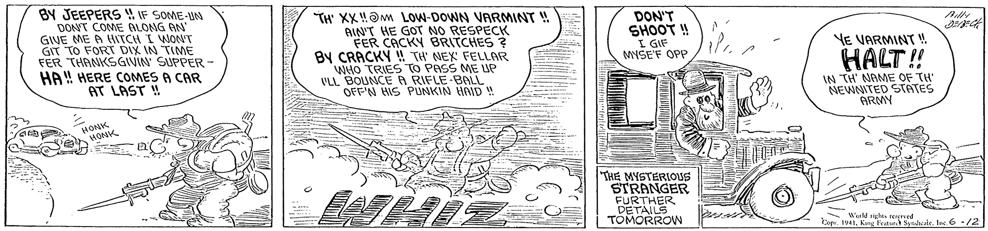 Paper OCR: BY JEEPERS IF SOME-UN DONT COME ALONG AN GIVE ME A HITCH I WONT GIT TO FORT DIX IN TIME FER THANKSGIVIN SUPPER - HA ! HERE COMES A CAR AT LAST ! TH' XX!?m LOW-DOWN VARMINT ! BIN'T HE GOT NO RESPECK FER CACKY BRITCHES ? By CRACKY !! TH' NEX FELLAR WHO TRIES TO PASS ME UP ULL BOUNCER RIFLE-BALL OFF'N HIS PUNKIN HAID DON'T SHOOT ! I GIF MYSE'F OPP YE VARMINT HALT!! IN TH' NAME OF TH' NEWNITED STATES ARMY HONK HONK THE MYSTERIOUS STRANGER FURTHER DETAILS TOMORROW Werld sighes rengred Copr. 1941King F Syndsie. In. 6 -/2 BY JEEPERS IF SOME-UN DONT COME ALONG AN GIVE ME A HITCH I WONT GIT TO FORT DIX IN TIME FER THANKSGIVIN SUPPER - HA ! HERE COMES A CAR AT LAST ! TH' XX!?m LOW-DOWN VARMINT ! BIN'T HE GOT NO RESPECK FER CACKY BRITCHES ? By CRACKY !! TH' NEX FELLAR WHO TRIES TO PASS ME UP ULL BOUNCER RIFLE-BALL OFF'N HIS PUNKIN HAID DON'T SHOOT ! I GIF MYSE'F OPP YE VARMINT HALT!! IN TH' NAME OF TH' NEWNITED STATES ARMY HONK HONK THE MYSTERIOUS STRANGER FURTHER DETAILS TOMORROW Werld sighes rengred Copr. 1941King F Syndsie. In. 6 -/2