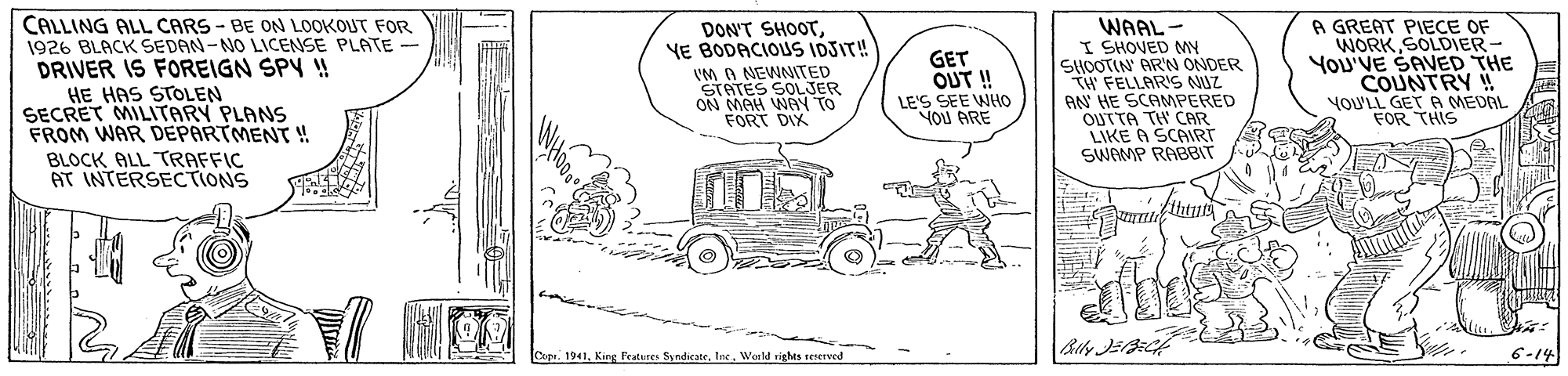 Mode of transport OCR: CALLING ALL CARS - BE ON LOOKOUT FOR 1926 BLACK SEDAN-NO LICENSE PLATE - DRIVER IS FOREIGN SPY ! HE HAS STOLEN SECRET MILITARY PLANS FROM WAR DEPARTMENT ! BLOCK ALL TRAFFIC AT INTERSECTIONS WAAL - I SHOVED MY SHOOTIN AR'N ONDER TW FELLARIS NUZ AN HE SCAMPERED OUTTA TH CAR LIKE A SCAIRT SWOMP RABBIT A GREAT PIECE OF WORK SOLDIER You'VE SAVED THE COUNTRY ! YOULL GET A MEDAL FOR THIS DON'T SHOOTYE BODACIOUS IDSIT! IM A NEWNITED STATES SOLJER MAH WAY TO FORT DIX GET OUT ! LE'S SEE WHO YOU ARE 1941Werld rights rCnerved 6-14 CALLING ALL CARS - BE ON LOOKOUT FOR 1926 BLACK SEDAN-NO LICENSE PLATE - DRIVER IS FOREIGN SPY ! HE HAS STOLEN SECRET MILITARY PLANS FROM WAR DEPARTMENT ! BLOCK ALL TRAFFIC AT INTERSECTIONS WAAL - I SHOVED MY SHOOTIN AR'N ONDER TW FELLARIS NUZ AN HE SCAMPERED OUTTA TH CAR LIKE A SCAIRT SWOMP RABBIT A GREAT PIECE OF WORK SOLDIER You'VE SAVED THE COUNTRY ! YOULL GET A MEDAL FOR THIS DON'T SHOOTYE BODACIOUS IDSIT! IM A NEWNITED STATES SOLJER MAH WAY TO FORT DIX GET OUT ! LE'S SEE WHO YOU ARE 1941King Fratures SyndicateWerld rights rCnerved 6-14