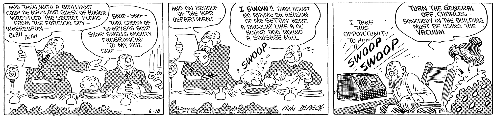 Rectangle OCR: AND THEN WITH A BRILLIANT COUP DE MAINOUR GUEST OF HONOR SNIF-SNIF - WRESTLED THE SECRET PLANS FROM THE FOREIGN SPY - WHEREUPON- BLAH THAT CREAM OF "SPARYGUS SOUP SHOR SMELLS MIGHTY FRAGRANCIN TO MY NUZ- SNIF AND ON BEHALF OF THE WAR DEPARTMENT- I SWOW ! THAR HAINT NO RHYME ER REASON OF ME SETTIN' HERE A-DROOLIN' LIKE A OL HOUND DOG 'ROUND A SAUSAGE MILL TURN THE GENERAL OFFCHARLES SOMEBODY IN THE BUILDING MUST BE USING THE VACUUM I TAKE THIS BLAH SWOOP 6-18 Bily DEBEG AND THEN WITH A BRILLIANT COUP DE MAINOUR GUEST OF HONOR SNIF-SNIF - WRESTLED THE SECRET PLANS FROM THE FOREIGN SPY - WHEREUPON- BLAH THAT CREAM OF "SPARYGUS SOUP SHOR SMELLS MIGHTY FRAGRANCIN TO MY NUZ- SNIF AND ON BEHALF OF THE WAR DEPARTMENT- I SWOW ! THAR HAINT NO RHYME ER REASON OF ME SETTIN' HERE A-DROOLIN' LIKE A OL HOUND DOG 'ROUND A SAUSAGE MILL TURN THE GENERAL OFFCHARLES SOMEBODY IN THE BUILDING MUST BE USING THE VACUUM I TAKE THIS BLAH SWOOP 6-18 Bily DEBEG