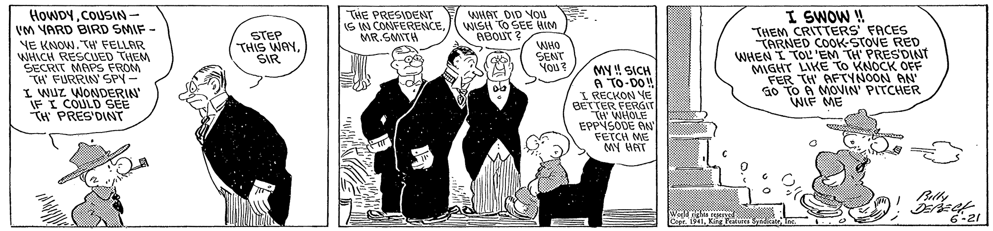 Fictional character OCR: I SWOW ! THEM CRITTERS' FACES TARNED COOK-STOVE RED WHEN I TOL'EM TH' PRES'DINT MIGHT LIKE TO KNOCK OFF FER TH' AFTYNOON AN G0 TO A MOVIN' PITCHER WIF ME HOWDYCOUSIN- 'M YARD BIRD SMIF - THE PRESIDENT IS IN CONFERENCEMR.SMITH WHAT DID You WISH TO SEE HIM ABOUT ? STEP THIS WAYSIR YE KNOW. TH FELLAR WHICH RESCUED THEM SECRIT MAPS FROM "TH' FURRIN' SPY- I WUZ WONDERIN IF I COULD SEE TH PRES'DINT WHO SENT You? MY ! SICH A TO-DO ! I RECKON YE BETTER FERGIT TH WHOLE EPPYSODE AN" FETCH ME MY HAT Wold ighta tered Cor. 1941King Fratures Syidicat Inc 6-21 I SWOW ! THEM CRITTERS' FACES TARNED COOK-STOVE RED WHEN I TOL'EM TH' PRES'DINT MIGHT LIKE TO KNOCK OFF FER TH' AFTYNOON AN G0 TO A MOVIN' PITCHER WIF ME HOWDYCOUSIN- 'M YARD BIRD SMIF - THE PRESIDENT IS IN CONFERENCEMR.SMITH WHAT DID You WISH TO SEE HIM ABOUT ? STEP THIS WAYSIR YE KNOW. TH FELLAR WHICH RESCUED THEM SECRIT MAPS FROM "TH' FURRIN' SPY- I WUZ WONDERIN IF I COULD SEE TH PRES'DINT WHO SENT You? MY ! SICH A TO-DO ! I RECKON YE BETTER FERGIT TH WHOLE EPPYSODE AN" FETCH ME MY HAT Wold ighta tered Cor. 1941King Fratures Syidicat Inc 6-21