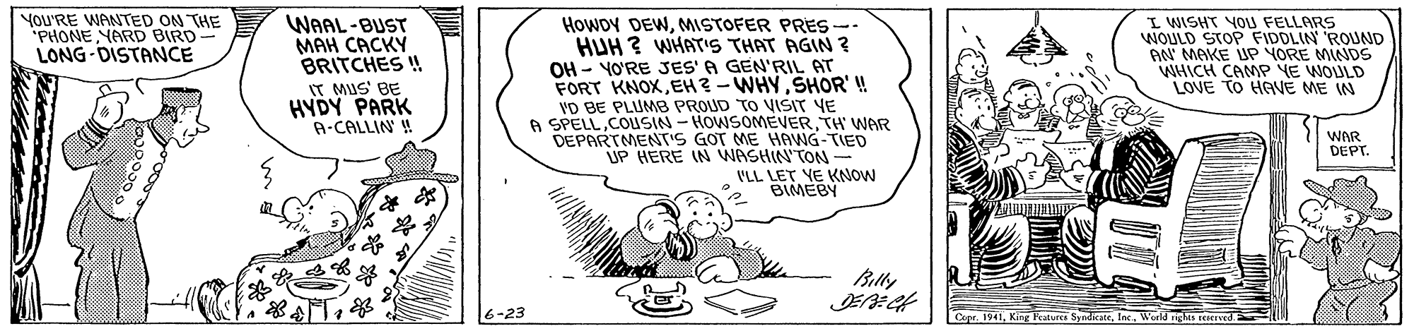 Illustration OCR: VoU'RE WANTED ON THE "PHONEYARD BIRD LONG DISTANCE I WISHT YOU FELLARS WOULD STOP FIDDLIN ROUND AN MAKE JP YORE MINDS WHICH CAMP YE WOULD LOVE TO HAVE ME IN WAAL-BUST ??? ????? BRITCHES ! IT MUS' BE HYDY PARK A-CALLIN ! HowDy DEWMISTOFER PRES-- HUH ? WHAT'S THAT AGIN ? OH - YO'RE JES' A GEN'RIL AT FORT KNOXSHOR'! VD BE PLUMB PROUD TO VISIT YE A SPELLTH' WAR DEPARTMENT'S GOT ME HAVNG-TIED UP HERE IN WASHIN'TON - VLL LET YE KNOW BIMEBY WAR DEPT. Billy 6-23 Copr. 1941Inc. World nghts rerreed. VoU'RE WANTED ON THE "PHONEYARD BIRD LONG DISTANCE I WISHT YOU FELLARS WOULD STOP FIDDLIN ROUND AN MAKE JP YORE MINDS WHICH CAMP YE WOULD LOVE TO HAVE ME IN WAAL-BUST ??? ????? BRITCHES ! IT MUS' BE HYDY PARK A-CALLIN ! HowDy DEWMISTOFER PRES-- HUH ? WHAT'S THAT AGIN ? OH - YO'RE JES' A GEN'RIL AT FORT KNOXEH? - WHYSHOR'! VD BE PLUMB PROUD TO VISIT YE A SPELLCOUSIN- HOWSOMEVERTH' WAR DEPARTMENT'S GOT ME HAVNG-TIED UP HERE IN WASHIN'TON - VLL LET YE KNOW BIMEBY WAR DEPT. Billy 6-23 Copr. 1941King Features SyndicateInc. World nghts rerreed.