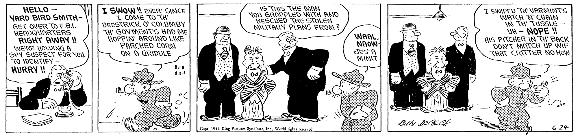 Art OCR: IS THIS THE MAN YoU GRAPPLED WITH AND RESCUED THE STOLEN MILITARY PLANS FROM? HELLO YARD BIRD SMITH- GET OVER TO F.B.I. HEADQUARTERS RIGHT AWAY! wE'RE HOLDING A SPY SUSPECT FOR VOU TO IDENTIFY- HURRY ! I SWOW ! EVER' SINCE I COME TO TH DEESTRICK O COLIUMBY TH' GOV'MENT'S HAD ME HOPPIN AROUND LIKE PARCHED CORN ON A GRIDDLE I SWIPED TH' VARMINT'S WATCH 'N' CHAIN IN TH TUSSLE - UH - NOPE ! HIS PITCHER IN TH' BACK DON'T MATCH UP WIF THAT CRITTER NO HOW WAALNAOW- JES A MINIT Copr. 1941World rights reserved. 6-24 IS THIS THE MAN YoU GRAPPLED WITH AND RESCUED THE STOLEN MILITARY PLANS FROM? HELLO YARD BIRD SMITH- GET OVER TO F.B.I. HEADQUARTERS RIGHT AWAY! wE'RE HOLDING A SPY SUSPECT FOR VOU TO IDENTIFY- HURRY ! I SWOW ! EVER' SINCE I COME TO TH DEESTRICK O COLIUMBY TH' GOV'MENT'S HAD ME HOPPIN AROUND LIKE PARCHED CORN ON A GRIDDLE I SWIPED TH' VARMINT'S WATCH 'N' CHAIN IN TH TUSSLE - UH - NOPE ! HIS PITCHER IN TH' BACK DON'T MATCH UP WIF THAT CRITTER NO HOW WAALNAOW- JES A MINIT Copr. 1941King Fvatures SyndicateWorld rights reserved. 6-24