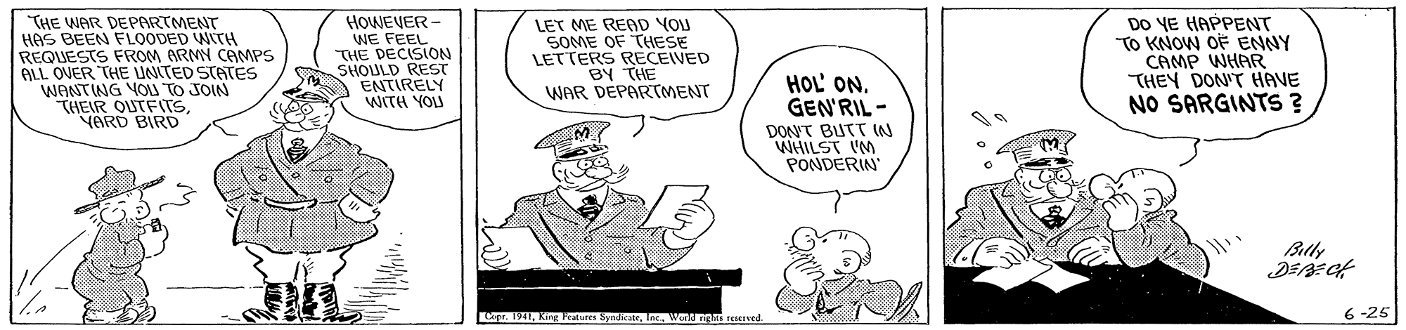 Illustration OCR: THE WAR DEPARTMENT HAS BEEN FLOODED WITH REQUESTS FROM ARMY CEMPS ALL OVER THE UNITED STATES WANTING YOI TO JOIN THEIR OUTFITSYARD BIRD HOWEVER- WE FEEL THE DECISION SHOULD REST ENTIRELY WITH YOU LET ME READ YOU SOME OF THESE LETTERS RECEIVED BY THE WAR DEPARTMENT DO YE HAPPENT TO KNOW OF ENNY CAMP WHAR THEY DON'T HAVE NO SARGINTS ? HOL' ON. GEN'RIL - DON'T BUTT W WHILST IM PONDERIN Blly pr. 1941Wonn reved 6 -25 THE WAR DEPARTMENT HAS BEEN FLOODED WITH REQUESTS FROM ARMY CEMPS ALL OVER THE UNITED STATES WANTING YOI TO JOIN THEIR OUTFITSYARD BIRD HOWEVER- WE FEEL THE DECISION SHOULD REST ENTIRELY WITH YOU LET ME READ YOU SOME OF THESE LETTERS RECEIVED BY THE WAR DEPARTMENT DO YE HAPPENT TO KNOW OF ENNY CAMP WHAR THEY DON'T HAVE NO SARGINTS ? HOL' ON. GEN'RIL - DON'T BUTT W WHILST IM PONDERIN Blly pr. 1941King Teatures SyndicateWonn reved 6 -25