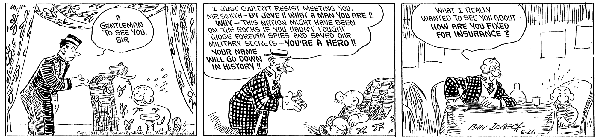 Adaptation OCR: I JUST COULONT RESIST MEETING YOU MR.SMITH-BY JOVE ! WHAT A MAN YOU ARE ! WHY-THIS NATION MIGHT HAVE BEEN ON THE ROCKS IF YOU HADNT FOUGHT THOSE FOREIGN SPIES AND SAVED OUR MILITARY SECRETS -YOU'RE A HERO ! YOUR NAME WILL GO DOWNN IN HISTORY ! GENTLEMAN TO SEE YOU. SIR WHAT I REALLY WANTED TO SEE YOU ABOUT- HOW ARE YOU FIXED FOR INSURANCE ? Cpr. 1941King F I JUST COULONT RESIST MEETING YOU MR.SMITH-BY JOVE ! WHAT A MAN YOU ARE ! WHY-THIS NATION MIGHT HAVE BEEN ON THE ROCKS IF YOU HADNT FOUGHT THOSE FOREIGN SPIES AND SAVED OUR MILITARY SECRETS -YOU'RE A HERO ! YOUR NAME WILL GO DOWNN IN HISTORY ! GENTLEMAN TO SEE YOU. SIR WHAT I REALLY WANTED TO SEE YOU ABOUT- HOW ARE YOU FIXED FOR INSURANCE ? Cpr. 1941King F