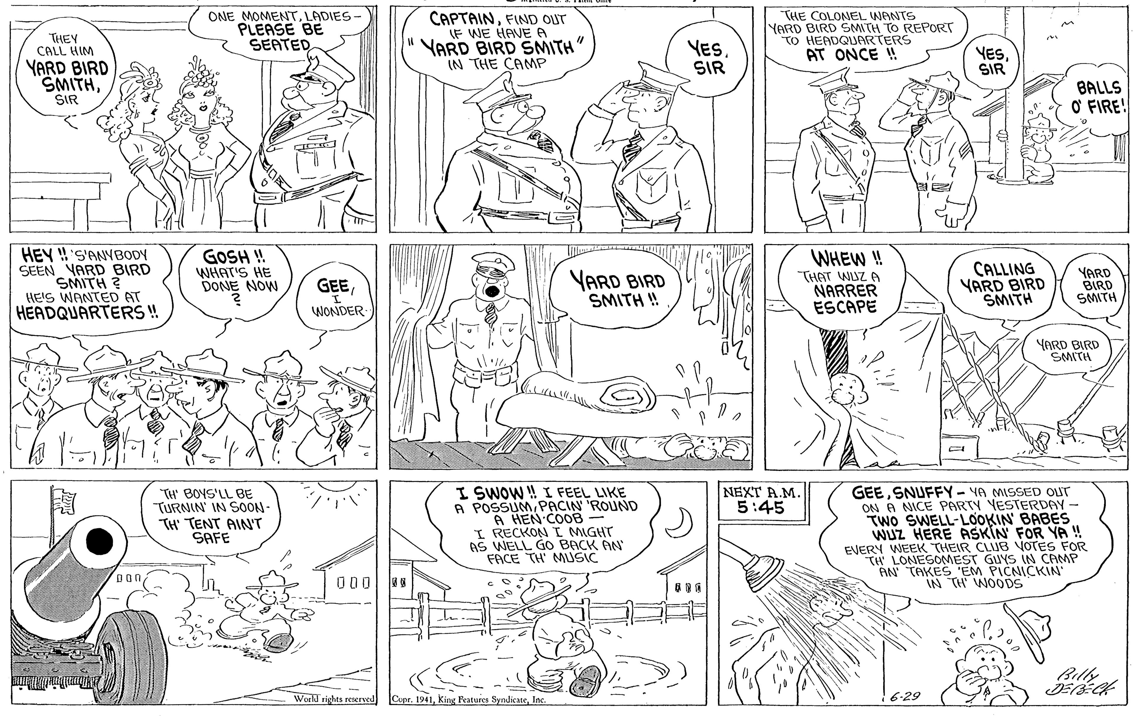 Human OCR: ONE MOMENTLADIES PLEASE BE SEATED CAPTAINFIND OUT (F WE HAVE A YARD BIRD SMITH" IN THE CANMP THE COLONEL WANTS YARD BIRD SMITH TO REPORT TO HEADQUARTERS AT ONCE ! THEY CALL HIM YES. SIR YESSIR YARD BIRD SMITHSIR BALLS O FIRE! HEY !! 'S'ANYBODY SEEN YARD BIRD SMITH ? HE'S WANTED AT HEADQUARTERS ! GOSH ! WHAT'S HE DONE NOW WHEW ! THAT WUZ A NARRER ESCAPE CALLING YARD BIRD SMITH VARD BIRD SMITH ! YARD BIRD SMITH GEEWONDER YARD BIRD SMITH I. SWOW ! I FEEL LIKE A POSSUMPACIN ROUND A HEN COOB I RECKON I MIGHT S WELL GO BACK AN FACE TH' MUSIC NEXT A.M. 5:45 TH' BOYS'LL BE TURNIN' IN SOON- TH' TENT AINT SAFE GEESNUFFY- YA MISSED OUT ON A NICE PARTY YESTERDAY- TWO SWELL-LOOKIN BABES WUZ HERE ASKIN FOR YA ! EVERY WEEK THEIR CLUB VOTES FOR TH LONESOMEST GUYS IN CAMP AN TAKES EM PICNICKIN IN TH WOODS Don/ 0 Billy World vights reaerved Cupr. 1941Inc. 6-29 ONE MOMENTLADIES PLEASE BE SEATED CAPTAINFIND OUT (F WE HAVE A YARD BIRD SMITH" IN THE CANMP THE COLONEL WANTS YARD BIRD SMITH TO REPORT TO HEADQUARTERS AT ONCE ! THEY CALL HIM YES. SIR YESSIR YARD BIRD SMITHSIR BALLS O FIRE! HEY !! 'S'ANYBODY SEEN YARD BIRD SMITH ? HE'S WANTED AT HEADQUARTERS ! GOSH ! WHAT'S HE DONE NOW WHEW ! THAT WUZ A NARRER ESCAPE CALLING YARD BIRD SMITH VARD BIRD SMITH ! YARD BIRD SMITH GEEWONDER YARD BIRD SMITH I. SWOW ! I FEEL LIKE A POSSUMPACIN ROUND A HEN COOB I RECKON I MIGHT S WELL GO BACK AN FACE TH' MUSIC NEXT A.M. 5:45 TH' BOYS'LL BE TURNIN' IN SOON- TH' TENT AINT SAFE GEESNUFFY- YA MISSED OUT ON A NICE PARTY YESTERDAY- TWO SWELL-LOOKIN BABES WUZ HERE ASKIN FOR YA ! EVERY WEEK THEIR CLUB VOTES FOR TH LONESOMEST GUYS IN CAMP AN TAKES EM PICNICKIN IN TH WOODS Don/ 0 Billy World vights reaerved Cupr. 1941King Features SyndicateInc. 6-29