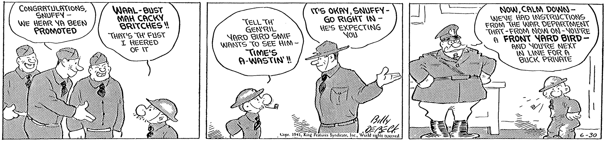 Mammal OCR: CONGRATULATIONSSNUFFY WE HEAR YA BEEN PROMOTED WAAL-BUST MAH CACKY BRITCHES ! THAT'S TH' FUST I HEERED OF IT TELL TH' GEN'RIL YARD BIRD SMIF WANTS TO SEE HIM- TIME'S A-WASTIN'! IT'S OKAYSNUFFY- GO RIGHT IN- HE'S EXPECTING YOU NOWCALM DOWN- WE'VE HAD INSTRUCTIONS FROM THE WAR DÉPARTMENT THAT-FROM NOW ON-VOU'RE A FRONT YARD BIRD AND YOU'RE NEXT IN LINE FORA BUCK PRIVATE Billy Copr. 1941Weald tiges tMIved. 6-30 CONGRATULATIONSSNUFFY WE HEAR YA BEEN PROMOTED WAAL-BUST MAH CACKY BRITCHES ! THAT'S TH' FUST I HEERED OF IT TELL TH' GEN'RIL YARD BIRD SMIF WANTS TO SEE HIM- TIME'S A-WASTIN'! IT'S OKAYSNUFFY- GO RIGHT IN- HE'S EXPECTING YOU NOWCALM DOWN- WE'VE HAD INSTRUCTIONS FROM THE WAR DÉPARTMENT THAT-FROM NOW ON-VOU'RE A FRONT YARD BIRD AND YOU'RE NEXT IN LINE FORA BUCK PRIVATE Billy Copr. 1941King Features SynadicateWeald tiges tMIved. 6-30
