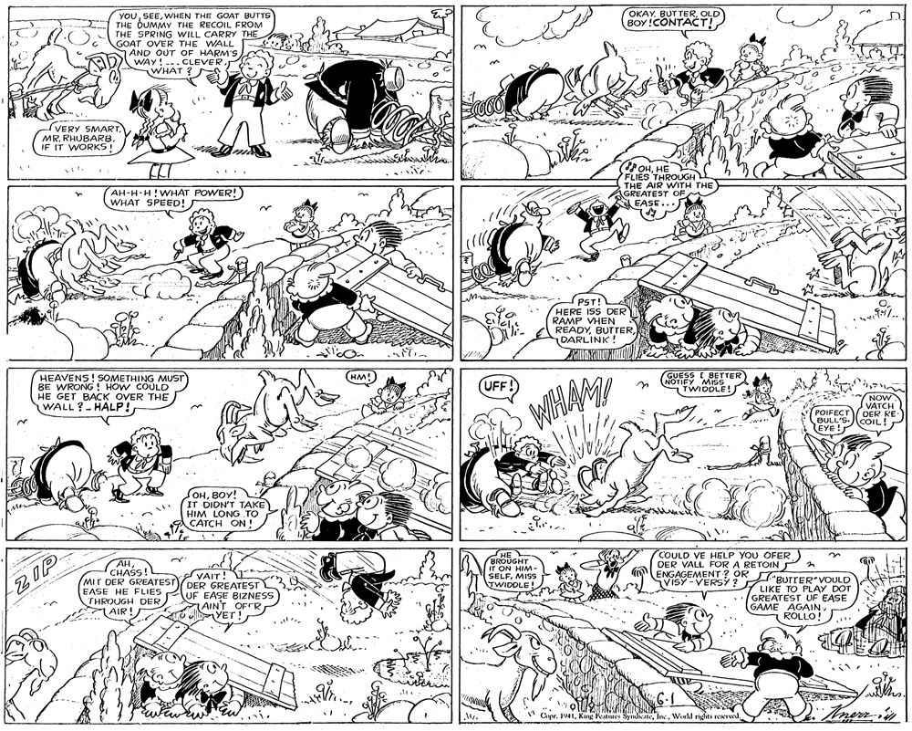 Black OCR: OKAY. BUT TEROLD BOY !CONTACT! YOUWHEN THE GOAT BUTTS THE DUMMY THE RECOIL FROM THE SPRING WILL CARRY THE GOAT OVER THE WALL AND OUT OF HARM'S WAY! ...CLEVER? WHAT VERY SMARTIF IT WORKS! POHHE FLIES THROUGH THE AIR WITH THE AGREATEST OF EASE...) AH-H-H WHAT POWER! WHAT SPEED! etie PST! HERE ISS DER RAMP VHEN READYDARLINK! GUESS I BETTER NOTIFY AMISS TWIDOLE! HM! HEAVENS! SOMETHING MUST BE WRONG ! HOW COULD HE GET BACK OVER THE WALL?- HALP! UFF!) NOW VATCH DER RE WHAM POIFECT BULL'S- COIL! EYE! SOHBOY! IT DIDN'T TAKE HIM LONG TO CATCH ON! AH CHASS! MIT DER GREATEST EASE HE FLIES THROUGH DER 1 AIR! VAIT! DER GREATEST UF EASE BIZNESS AIN'T OFFR YET ! HE BROUGHT IT ON HIMM- SELFMISS TWIDOLE! COULD VE HELP YOU OFER DER VALL FOR A RETOIN A ENGAGEMENTr? OR VISY-VERSÝ ? RUTTER VOULD LIKE TO PLAY DOT GREATEST UF EASE GAME AGAINROLLO! ZIP Anenin Cipr. 1941Weukl rights reserved. OKAY. BUT TEROLD BOY !CONTACT! YOUWHEN THE GOAT BUTTS THE DUMMY THE RECOIL FROM THE SPRING WILL CARRY THE GOAT OVER THE WALL AND OUT OF HARM'S WAY! ...CLEVER? WHAT VERY SMARTMR. RHUBARBIF IT WORKS! POHHE FLIES THROUGH THE AIR WITH THE AGREATEST OF EASE...) AH-H-H WHAT POWER! WHAT SPEED! etie PST! HERE ISS DER RAMP VHEN READYDARLINK! GUESS I BETTER NOTIFY AMISS TWIDOLE! HM! HEAVENS! SOMETHING MUST BE WRONG ! HOW COULD HE GET BACK OVER THE WALL?- HALP! UFF!) NOW VATCH DER RE WHAM POIFECT BULL'S- COIL! EYE! SOHBOY! IT DIDN'T TAKE HIM LONG TO CATCH ON! AH CHASS! MIT DER GREATEST EASE HE FLIES THROUGH DER 1 AIR! VAIT! DER GREATEST UF EASE BIZNESS AIN'T OFFR YET ! HE BROUGHT IT ON HIMM- SELFMISS TWIDOLE! COULD VE HELP YOU OFER DER VALL FOR A RETOIN A ENGAGEMENTr? OR VISY-VERSÝ ? RUTTER VOULD LIKE TO PLAY DOT GREATEST UF EASE GAME AGAINROLLO! ZIP Anenin Cipr. 1941King Features SyndicateWeukl rights reserved.